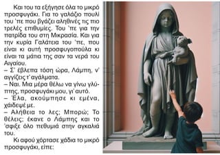 Και του τα εξήγησε όλα το μικρό
προσφυγάκι. Για το γαλάζιο πουλί
του ’πε που βγάζει αληθινές τις πιο
τρελές επιθυμίες. Του ’πε για την
πατρίδα του στη Μικρασία. Και για
την κυρία Γαλάτεια του ’πε, που
είναι κι αυτή προσφυγοπούλα κι
είναι τα μάτια της σαν τα νερά του
Αιγαίου.
– Σ’ έβλεπα τόση ώρα, Λάμπη, ν’
αγγίζεις τ’αγάλματα.
– Ναι. Μια μέρα θέλω να γίνω γλύ-
πτης, προσφυγάκι μου, γι’αυτό.
– Έλα, ακούμπησε κι εμένα,
χάιδεψέ με.
– Αλήθεια το λες; Μπορώ; Το
θέλεις; έκανε ο Λάμπης και το
’σφιξε όλο πεθυμιά στην αγκαλιά
του.
Κι αφού χόρτασε χάδια το μικρό
προσφυγάκι, είπε:
 