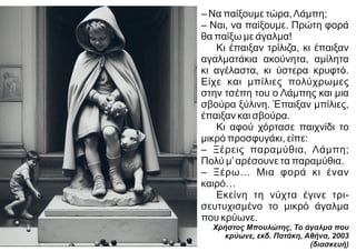 – Να παίξουμε τώρα,Λάμπη;
– Ναι, να παίξουμε. Πρώτη φορά
θα παίξω με άγαλμα!
Κι έπαιξαν τρίλιζα, κι έπαιξαν
αγαλματάκια ακούνητα, αμίλητα
κι αγέλαστα, κι ύστερα κρυφτό.
Είχε και μπίλιες πολύχρωμες
στην τσέπη του ο Λάμπης και μια
σβούρα ξύλινη. Έπαιξαν μπίλιες,
έπαιξαν και σβούρα.
Κι αφού χόρτασε παιχνίδι το
μικρό προσφυγάκι, είπε:
– Ξέρεις παραμύθια, Λάμπη;
Πολύ μ’αρέσουνε τα παραμύθια.
– Ξέρω… Μια φορά κι έναν
καιρό…
Εκείνη τη νύχτα έγινε τρι-
σευτυχισμένο το μικρό άγαλμα
που κρύωνε.
Χρήστος Μπουλώτης, Το άγαλμα που
κρύωνε, εκδ. Πατάκη, Αθήνα, 2003
(διασκευή)
 
