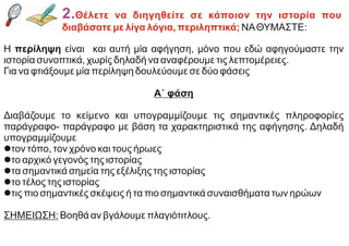 2.Θέλετε να διηγηθείτε σε κάποιον την ιστορία που
διαβάσατε με λίγα λόγια, περιληπτικά; NAΘΥΜΑΣΤΕ:
Η περίληψη είναι και αυτή μία αφήγηση, μόνο που εδώ αφηγούμαστε την
ιστορία συνοπτικά, χωρίς δηλαδή να αναφέρουμε τις λεπτομέρειες.
Για να φτιάξουμε μία περίληψη δουλεύουμε σε δύο φάσεις
Α΄ φάση
Διαβάζουμε το κείμενο και υπογραμμίζουμε τις σημαντικές πληροφορίες
παράγραφο- παράγραφο με βάση τα χαρακτηριστικά της αφήγησης. Δηλαδή
υπογραμμίζουμε
lτον τόπο, τον χρόνο και τους ήρωες
lτο αρχικό γεγονός της ιστορίας
lτα σημαντικά σημεία της εξέλιξης της ιστορίας
lτο τέλος της ιστορίας
lτις πιο σημαντικές σκέψεις ή τα πιο σημαντικά συναισθήματα των ηρώων
ΣΗΜΕΙΩΣΗ: Βοηθά αν βγάλουμε πλαγιότιτλους.
 