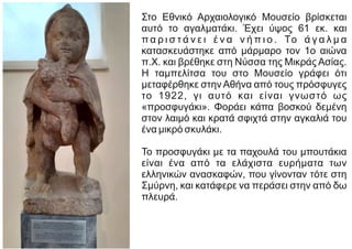 Στο Εθνικό Αρχαιολογικό Μουσείο βρίσκεται
αυτό το αγαλματάκι. Έχει ύψος 61 εκ. και
π α ρ ι σ τ ά ν ε ι έ ν α ν ή π ι ο . Το ά γ α λ μ α
κατασκευάστηκε από μάρμαρο τον 1ο αιώνα
π.Χ. και βρέθηκε στη Νύσσα της Μικράς Ασίας.
Η ταμπελίτσα του στο Μουσείο γράφει ότι
μεταφέρθηκε στην Αθήνα από τους πρόσφυγες
το 1922, γι αυτό και είναι γνωστό ως
«προσφυγάκι». Φοράει κάπα βοσκού δεμένη
στον λαιμό και κρατά σφιχτά στην αγκαλιά του
ένα μικρό σκυλάκι.
Το προσφυγάκι με τα παχουλά του μπουτάκια
είναι ένα από τα ελάχιστα ευρήματα των
ελληνικών ανασκαφών, που γίνονταν τότε στη
Σμύρνη, και κατάφερε να περάσει στην από δω
πλευρά.
 