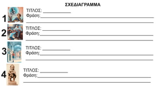 ΣΧΕΔΙΑΓΡΑΜΜΑ
ΤΙΤΛΟΣ: ____________
Φράση:_________________________________________________
_______________________________________________________
1
ΤΙΤΛΟΣ: ____________
Φράση:_________________________________________________
_______________________________________________________
2
ΤΙΤΛΟΣ: ____________
Φράση:_________________________________________________
_______________________________________________________
3
ΤΙΤΛΟΣ: ____________
Φράση:_________________________________________________
_______________________________________________________
4
 