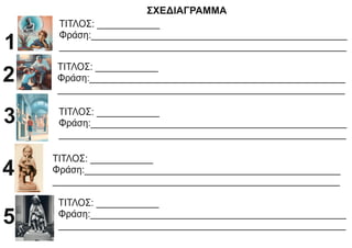 ΣΧΕΔΙΑΓΡΑΜΜΑ
ΤΙΤΛΟΣ: ____________
Φράση:_________________________________________________
_______________________________________________________
1
ΤΙΤΛΟΣ: ____________
Φράση:_________________________________________________
_______________________________________________________
2
ΤΙΤΛΟΣ: ____________
Φράση:_________________________________________________
_______________________________________________________
3
ΤΙΤΛΟΣ: ____________
Φράση:_________________________________________________
_______________________________________________________
4
ΤΙΤΛΟΣ: ____________
Φράση:_________________________________________________
_______________________________________________________
5
 