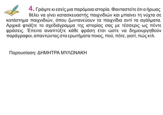 Παρουσίαση: ΔΗΜΗΤΡΑ ΜΥΛΩΝΑΚΗ
4. Γράψτε κι εσείς μια παρόμοια ιστορία. Φανταστείτε ότι ο ήρωας
θέλει να γίνει κατασκευαστής παιχνιδιών και μπαίνει τη νύχτα σε
κατάστημα παιχνιδιών, όπου ζωντανεύουν τα παιχνίδια αντί τα αγάλματα.
Αρχικά φτιάξτε το σχεδιάγραμμα της ιστορίας σας με τέσσερις ως πέντε
φράσεις. Έπειτα αναπτύξτε κάθε φράση έτσι ώστε να δημιουργηθούν
παράγραφοι, απαντώντας στα ερωτήματα ποιος, πού, πότε, γιατί, πώς κτλ.
 