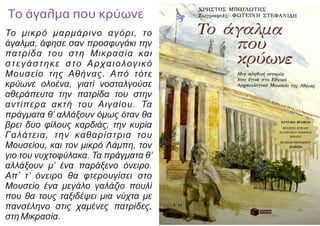 Το μικρό μαρμάρινο αγόρι, το
άγαλμα, άφησε σαν προσφυγάκι την
πατρίδα του στη Μικρασία και
στεγάστηκε στο Αρχαιολογικό
Μουσείο της Αθήνας. Από τότε
κρύωνε ολοένα, γιατί νοσταλγούσε
αθεράπευτα την πατρίδα του στην
αντίπερα ακτή του Αιγαίου. Τα
πράγματα θ’ αλλάξουν όμως όταν θα
βρει δυο φίλους καρδιάς, την κυρία
Γαλάτεια, την καθαρίστρια του
Μουσείου, και τον μικρό Λάμπη, τον
γιο του νυχτοφύλακα. Τα πράγματα θ’
αλλάξουν μ’ ένα παράξενο όνειρο.
Απ’ τ’ όνειρο θα φτερουγίσει στο
Μουσείο ένα μεγάλο γαλάζιο πουλί
που θα τους ταξιδέψει μια νύχτα με
πανσέληνο στις χαμένες πατρίδες,
στη Μικρασία.
 