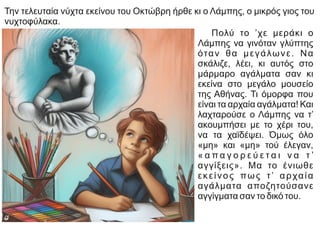 Την τελευταία νύχτα εκείνου του Οκτώβρη ήρθε κι ο Λάμπης, ο μικρός γιος του
νυχτοφύλακα.
Πολύ το ’χε μεράκι ο
Λάμπης να γινόταν γλύπτης
όταν θα μεγάλωνε. Να
σκάλιζε, λέει, κι αυτός στο
μάρμαρο αγάλματα σαν κι
εκείνα στο μεγάλο μουσείο
της Αθήνας. Τι όμορφα που
είναι τα αρχαία αγάλματα! Και
λαχταρούσε ο Λάμπης να τ’
ακουμπήσει με το χέρι του,
να τα χαϊδέψει. Όμως όλο
«μη» και «μη» τού έλεγαν,
« α π α γ ο ρ ε ύ ε τ α ι ν α τ ’
αγγίξεις». Μα το ένιωθε
εκείνος πως τ’ αρχαία
αγάλματα αποζητούσανε
αγγίγματα σαν το δικό του.
 