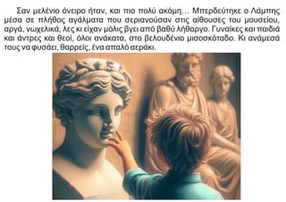 Σαν μελένιο όνειρο ήταν, και πιο πολύ ακόμη… Μπερδεύτηκε ο Λάμπης
μέσα σε πλήθος αγάλματα που σεριανούσαν στις αίθουσες του μουσείου,
αργά, νωχελικά, λες κι είχαν μόλις βγει από βαθύ λήθαργο. Γυναίκες και παιδιά
και άντρες και θεοί, όλοι ανάκατα, στο βελουδένιο μισοσκόταδο. Κι ανάμεσά
τους να φυσάει, θαρρείς, ένα απαλό αεράκι.
 