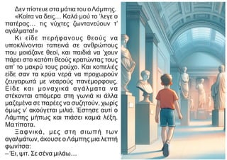 Δεν πίστευε στα μάτια του οΛάμπης.
«Κοίτα να δεις… Καλά μού το ’λεγε ο
πατέρας… τις νύχτες ζωντανεύουν τ’
αγάλματα!»
Κι είδε περήφανους θεούς να
υποκλίνονται ταπεινά σε ανθρώπους
που μοιάζανε θεοί, και παιδιά να ’χουν
πάρει στο κατόπι θεούς κρατώντας τους
απ’ το μακρύ τους ρούχο. Και κοπελιές
είδε σαν τα κρύα νερά να προχωρούν
ζευγαρωτά με νεαρούς πανέμορφους.
Είδε και μοναχικά αγάλματα να
στέκονται απόμερα στη γωνιά κι άλλα
μαζεμένα σε παρέες να συζητούν, χωρίς
όμως ν’ ακούγεται μιλιά. Έστησε αυτί ο
Λάμπης μήπως και πιάσει καμιά λέξη.
Μα τίποτα.
Ξαφνικά, μες στη σιωπή των
αγαλμάτων, άκουσε οΛάμπης μια λεπτή
φωνίτσα:
– Έι, ψιτ. Σε σένα μιλάω…
 