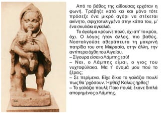 Από το βάθος της αίθουσας ερχόταν η
φωνή. Τράβηξε κατά κει και μόνο τότε
πρόσεξε ένα μικρό αγόρι να στέκεται
ακίνητο, σφιχτοτυλιγμένο στην κάπα του, μ’
ένα σκυλάκι αγκαλιά.
Το άγαλμα κρύωνε πολύ, όχι απ’ το κρύο,
όχι. Ο λόγος ήταν άλλος, πιο βαθύς.
Νοσταλγούσε αθεράπευτα τη μακρινή
πατρίδα του στη Μικρασία, στην άλλη, την
αντίπερα όχθη τουΑιγαίου.
– Σίγουρα είσαι οΛάμπης εσύ!
– Ναι, ο Λάμπης είμαι, ο γιος του
νυχτοφύλακα. Μα τ’ όνομά μου πού το
ξέρεις;
– Σε περίμενα. Είχε δίκιο το γαλάζιο πουλί
πως θα ’ρχόσουν. Ήρθες! Καλώς ήρθες!
– Το γαλάζιο πουλί; Ποιο πουλί; έκανε διπλά
απορημένος οΛάμπης.
 