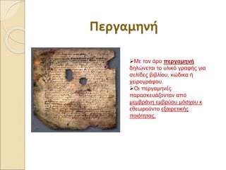 Περγαμηνή
Με τον όρο περγαμηνή
δηλώνεται το υλικό γραφής για
σελίδες βιβλίου, κώδικα ή
χειρογράφου.
Οι περγαμηνές
παρασκευάζονταν από
μεμβράνη εμβρύου μόσχου κ
εθεωρούντο εξαιρετικής
ποιότητας.
 