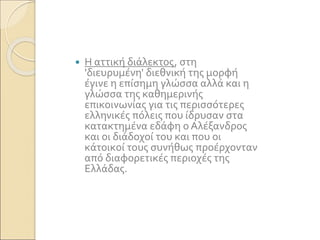  Η αττική διάλεκτος, στη
'διευρυμένη' διεθνική της μορφή
έγινε η επίσημη γλώσσα αλλά και η
γλώσσα της καθημερινής
επικοινωνίας για τις περισσότερες
ελληνικές πόλεις που ίδρυσαν στα
κατακτημένα εδάφη ο Αλέξανδρος
και οι διάδοχοί του και που οι
κάτοικοί τους συνήθως προέρχονταν
από διαφορετικές περιοχές της
Ελλάδας.
 