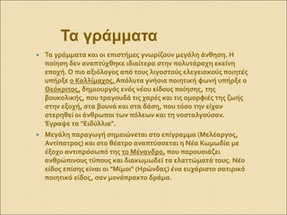  Τα γράμματα και οι επιστήμες γνωρίζουν μεγάλη άνθηση. Η
ποίηση δεν αναπτύχθηκε ιδιαίτερα στην πολυτάραχη εκείνη
εποχή. Ο πιο αξιόλογος από τους λιγοστούς ελεγειακούς ποιητές
υπήρξε ο Καλλίμαχος. Απόλυτα γνήσια ποιητική φωνή υπήρξε ο
Θεόκριτος, δημιουργός ενός νέου είδους ποίησης, της
βουκολικής, που τραγουδά τις χαρές και τις ομορφιές της ζωής
στην εξοχή, στα βουνά και στα δάση, που τόσο την είχαν
στερηθεί οι άνθρωποι των πόλεων και τη νοσταλγούσαν.
Έγραψε τα "Ειδύλλια".
 Μεγάλη παραγωγή σημειώνεται στο επίγραμμα (Μελέαργος,
Αντίπατρος) και στο θέατρο αναπτύσσεται η Νέα Κωμωδία με
έξοχο αντιπρόσωπό της το Μένανδρο, που παρουσιάζει
ανθρώπινους τύπους και διακωμωδεί τα ελαττώματά τους. Νέο
είδος επίσης είναι οι "Μίμοι" (Ηρώνδας) ένα ευχάριστο σατιρικό
ποιητικό είδος, σαν μονόπρακτο δράμα.
Τα γράμματα
 