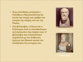  Ένας σπουδαίος ιστορικός ο
Πολύβιος ο Μεγαλοπολίτης ζει
αυτήν την εποχή που γράφει την
ιστορία της εποχής του και της
Ρώμης.
 Στη φιλοσοφία, ο Ζήνων και ο
Επίκουρος είναι οι σπουδαιότεροι
αντιπρόσωποι της εποχής τους. Η
φιλοσοφία που αναπτύσσουν
ασχολείται με τον άνθρωπο,
έχοντας σαν βασικό σκοπό την
αναζήτηση της ευτυχίας του.
Ζήνων
Επίκουρος
 