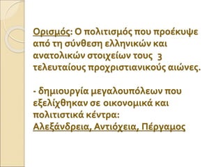 Ορισμός: Ο πολιτισμός που προέκυψε
από τη σύνθεση ελληνικών και
ανατολικών στοιχείων τους 3
τελευταίους προχριστιανικούς αιώνες.
- δημιουργία μεγαλουπόλεων που
εξελίχθηκαν σε οικονομικά και
πολιτιστικά κέντρα:
Αλεξάνδρεια, Αντιόχεια, Πέργαμος
 