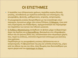 ΟΙ ΕΠΙΣΤΗΜΕΣ
 Η περίοδος των ελληνιστικών χρόνων, περίοδος κυρίως θετικής
γνώσης, συνοδεύεται με τεράστια ανάπτυξη των επιστημών, της
γεωγραφίας, φυσικής, μαθηματικών, ιατρικής, αστρονομίας.
 Οι γεωγραφικές γνώσεις διευρύνθηκαν με την ανακάλυψη νέων
περιοχών, άγνωστων μέχρι τότε στους Έλληνες.Ο Νέαρχος, ένας από
τους στρατηγούς του Αλέξανδρου, πραγματοποίησε και περιέγραψε
τον παράπλου των ακτών του Ινδικού ωκεανού.
 Ο Πυθέας ο Μασσαλιώτης κατόρθωσε να φτάσει μέχρι το βορειότερο
άκρο της Αγγλίας και ο Ερατοσθένης, βασισμένος στις πληροφορίες
άλλων και σε έρευνες δικές του, κατασκεύασε έναν παγκόσμιο χάρτη
που, παρά τις ατέλειες, αποτελεί σημαντικό επίτευγμα για εκείνους
τους χρόνους.
Παράλληλα με τις γεωγραφικές γνώσεις εξελίσσονται και οι
αστρονομικές. Η σφαιρικότητα της γης και η διπλή κίνησή της, γύρω
από τον άξονα της και τον ήλιο, ήταν θεωρίες που διατυπώθηκαν για
πρώτη φορά από τον Αρίσταρχο το Σάμιο.
 