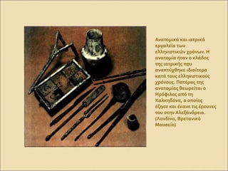 Ανατομικά και ιατρικά
εργαλεία των
ελληνιστικών χρόνων. Η
ανατομία ήταν ο κλάδος
της ιατρικής που
αναπτύχθηκε ιδιαίτερα
κατά τους ελληνιστικούς
χρόνους. Πατέρας της
ανατομίας θεωρείται ο
Ηρόφιλος από τη
Χαλκηδόνα, ο οποίος
έζησε και έκανε τις έρευνες
του στην Αλεξάνδρεια.
(Λονδίνο, Βρετανικό
Μουσείο)
 