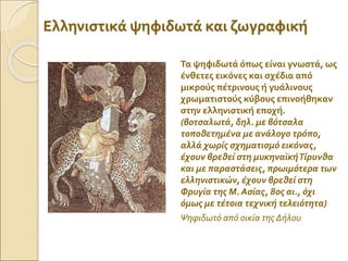 Ελληνιστικά ψηφιδωτά και ζωγραφική
Τα ψηφιδωτά όπως είναι γνωστά, ως
ένθετες εικόνες και σχέδια από
μικρούς πέτρινους ή γυάλινους
χρωματιστούς κύβους επινοήθηκαν
στην ελληνιστική εποχή.
(βοτσαλωτά, δηλ. με βότσαλα
τοποθετημένα με ανάλογο τρόπο,
αλλά χωρίς σχηματισμό εικόνας,
έχουν βρεθεί στη μυκηναϊκήΤίρυνθα
και με παραστάσεις, πρωιμότερα των
ελληνιστικών, έχουν βρεθεί στη
Φρυγία της Μ. Ασίας, 8ος αι., όχι
όμως με τέτοια τεχνική τελειότητα)
Ψηφιδωτό από οικία της Δήλου
 