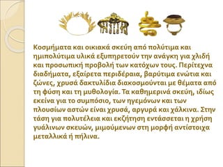 Κοσμήματα και οικιακά σκεύη από πολύτιμα και
ημιπολύτιμα υλικά εξυπηρετούν την ανάγκη για χλιδή
και προσωπική προβολή των κατόχων τους. Περίτεχνα
διαδήματα, εξαίρετα περιδέραια, βαρύτιμα ενώτια και
ζώνες, χρυσά δακτυλίδια διακοσμούνται με θέματα από
τη φύση και τη μυθολογία.Τα καθημερινά σκεύη, ιδίως
εκείνα για το συμπόσιο, των ηγεμόνων και των
πλουσίων αστών είναι χρυσά, αργυρά και χάλκινα. Στην
τάση για πολυτέλεια και εκζήτηση εντάσσεται η χρήση
γυάλινων σκευών, μιμούμενων στη μορφή αντίστοιχα
μεταλλικά ή πήλινα.
 