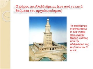 Ο φάρος της Αλεξάνδρειας (ένα από τα επτά
θαύματα του αρχαίου κόσμου)
Το οικοδόμημα
χτίστηκε πάνω
σ’ ένα νησάκι
που λεγόταν
Φάρος, εμπρός
από την
Αλεξάνδρεια της
Αιγύπτου τον 3ο
αι πΧ.
 