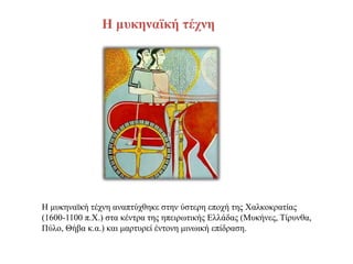 Η μυκηναϊκή τέχνη
Η μυκηναϊκή τέχνη αναπτύχθηκε στην ύστερη εποχή της Χαλκοκρατίας
(1600-1100 π.Χ.) στα κέντρα της ηπειρωτικής Ελλάδας (Μυκήνες, Τίρυνθα,
Πύλο, Θήβα κ.α.) και μαρτυρεί έντονη μινωική επίδραση.
 