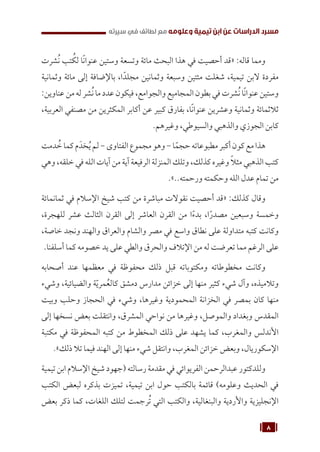 8
‫سيرته‬ ‫في‬ ‫لطائف‬ ‫مع‬ ‫وعلومه‬ ‫تيمية‬ ‫ابن‬ ‫عن‬ ‫الدراسات‬ ‫مسرد‬
‫شرت‬ُ‫ن‬ ‫تب‬ ُ‫لك‬ ‫ا‬ً‫ن‬‫عنوا‬ ‫وستين‬ ‫وتسعة‬ ‫مائة‬ ‫البحث‬ ‫هذا‬ ‫في‬ ‫أحصيت‬ ‫«قد‬ :‫قاله‬ ‫ومما‬
‫وثمانية‬ ‫مائة‬ ‫إلى‬ ‫باإلضافة‬ ،‫ا‬ً‫مجلد‬ ‫وثمانين‬ ‫وسبعة‬ ‫مئتين‬ ‫شغلت‬ ،‫تيمية‬ ‫البن‬ ‫مفردة‬
:‫عناوين‬ ‫من‬ ‫له‬‫شر‬ُ‫ن‬ ‫ما‬ ‫عدد‬ ‫فيكون‬ ،‫والجوامع‬ ‫المجاميع‬ ‫بطون‬‫في‬ ‫شرت‬ُ‫ن‬ ‫ا‬ً‫ن‬‫عنوا‬ ‫وستين‬
،‫العربية‬ ‫مصنفي‬ ‫من‬ ‫المكثرين‬ ‫أكابر‬ ‫عن‬ ‫كبير‬ ‫بفارق‬ ،‫ا‬ً‫ن‬‫عنوا‬ ‫وعشرين‬ ‫وثمانية‬ ‫ثالثمائة‬
.‫وغيرهم‬ ،‫والسيوطي‬ ‫والذهبي‬ ‫الجوزي‬ ‫كابن‬
‫دمت‬ ُ
‫خ‬‫كما‬‫م‬َ‫خد‬ُ‫ي‬‫لم‬-‫الفتاوى‬‫مجموع‬‫وهو‬-‫ا‬ً‫حجم‬‫مطبوعاته‬‫أكبر‬‫كون‬‫مع‬‫هذا‬
‫وهي‬ ،‫خلقه‬ ‫في‬ ‫الله‬ ‫آيات‬ ‫من‬ ‫آية‬ ‫الرفيعة‬ ‫المنزلة‬ ‫وتلك‬ ،‫كذلك‬ ‫وغيره‬ ً‫ال‬‫مث‬ ‫الذهبي‬ ‫كتب‬
.»..‫ورحمته‬ ‫وحكمته‬ ‫الله‬ ‫عدل‬ ‫تمام‬ ‫من‬
‫ثمانمائة‬ ‫في‬ ‫اإلسالم‬ ‫شيخ‬ ‫كتب‬ ‫من‬ ‫مباشرة‬ ‫نقوالت‬ ‫أحصيت‬ ‫«قد‬ :‫كذلك‬ ‫وقال‬
،‫للهجرة‬ ‫عشر‬ ‫الثالث‬ ‫القرن‬ ‫إلى‬ ‫العاشر‬ ‫القرن‬ ‫من‬ ‫ا‬ً‫ء‬‫بد‬ ،‫ا‬ً‫مصدر‬ ‫وسبعين‬ ‫وخمسة‬
،‫خاصة‬ ‫ونجد‬ ‫والهند‬ ‫والعراق‬ ‫والشام‬ ‫مصر‬ ‫في‬ ‫واسع‬ ‫نطاق‬ ‫على‬ ‫متداولة‬ ‫كتبه‬ ‫وكانت‬
.‫أسلفنا‬ ‫كما‬ ‫خصومه‬ ‫يد‬ ‫على‬ ‫والطي‬ ‫والحرق‬ ‫اإلتالف‬ ‫من‬ ‫له‬ ‫تعرضت‬ ‫مما‬ ‫الرغم‬ ‫على‬
‫أصحابه‬ ‫عند‬ ‫معظمها‬ ‫في‬ ‫محفوظة‬ ‫ذلك‬ ‫قبل‬ ‫ومكتوباته‬ ‫مخطوطاته‬ ‫وكانت‬
‫وشيء‬ ،‫والضيائية‬ ‫ة‬ّ‫ي‬‫مر‬ُ‫كالع‬ ‫دمشق‬ ‫مدارس‬ ‫خزائن‬ ‫إلى‬ ‫منها‬ ‫كثير‬ ‫شيء‬ ‫وآل‬ ،‫وتالميذه‬
‫وبيت‬ ‫وحلب‬ ‫الحجاز‬ ‫في‬ ‫وشيء‬ ،‫وغيرها‬ ‫المحمودية‬ ‫الخزانة‬ ‫في‬ ‫بمصر‬ ‫كان‬ ‫منها‬
‫إلى‬ ‫نسخها‬ ‫بعض‬ ‫وانتقلت‬ ،‫المشرق‬ ‫نواحي‬ ‫من‬ ‫وغيرها‬ ،‫والموصل‬ ‫وبغداد‬ ‫المقدس‬
‫مكتبة‬ ‫في‬ ‫المحفوظة‬ ‫كتبه‬ ‫من‬ ‫المخطوط‬ ‫ذلك‬ ‫على‬ ‫يشهد‬ ‫كما‬ ،‫والمغرب‬ ‫األندلس‬
.»‫ذلك‬ ‫تال‬ ‫فيما‬ ‫الهند‬ ‫إلى‬ ‫منها‬ ‫شيء‬ ‫وانتقل‬ ،‫المغرب‬ ‫خزائن‬ ‫وبعض‬ ،‫اإلسكوريال‬
‫تيمية‬ ‫ابن‬ ‫اإلسالم‬ ‫شيخ‬ ‫(جهود‬ ‫رسالته‬ ‫مقدمة‬ ‫في‬ ‫الفريوائي‬ ‫عبدالرحمن‬ ‫وللدكتور‬
‫الكتب‬ ‫لبعض‬ ‫بذكره‬ ‫تميزت‬ ،‫تيمية‬ ‫ابن‬ ‫حول‬ ‫بالكتب‬ ‫قائمة‬ )‫وعلومه‬ ‫الحديث‬ ‫في‬
‫بعض‬ ‫ذكر‬ ‫كما‬ ،‫اللغات‬ ‫لتلك‬ ‫رجمت‬ُ‫ت‬ ‫التي‬ ‫والكتب‬ ،‫والبنغالية‬ ‫واألردية‬ ‫اإلنجليزية‬
 