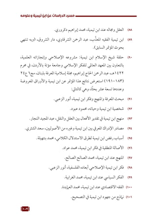 103
‫وعلومه‬ ‫تيمية‬ ‫ابن‬ ‫عن‬ ‫الدراسات‬ ‫مسرد‬
88
88
.‫دكروري‬ ‫إبراهيم‬ ‫حممد‬ ،‫تيمية‬ ‫ابن‬ ‫عند‬ ‫وجماله‬ ‫العقل‬
89
89
‫تنتهي‬ ‫(وبه‬ ،‫الرشوق‬ ‫دار‬ ،‫الرشقاوي‬ ‫الرمحن‬ ‫عبد‬ ،‫ب‬َّ‫املعذ‬ ‫الفقيه‬ ‫تيمية‬ ‫ابن‬
.)‫السابق‬ ‫املؤمتر‬ ‫بحوث‬
90
90
،‫العلمية‬ ‫وإنجازاته‬ ‫اإلصالحي‬ ‫مرشوعه‬ :‫تيمية‬ ‫ابن‬ ‫اإلسالم‬ ‫شيخ‬ ‫حلقة‬
‫حمرم‬ ‫يف‬ ،‫باألردن‬ ‫مؤتة‬ ‫وجامعة‬ ‫اإلسالمي‬ ‫للفكر‬ ‫العاملي‬ ‫املعهد‬ ‫بني‬ ‫بالتعاون‬
24‫ع‬ 6‫مج‬ ،‫بلبنان‬ ‫املعرفة‬ ‫إسالمية‬ ‫جملة‬ ،‫إبراهيم‬ ‫احلاج‬ ‫الرمحن‬ ‫عبد‬ ،‫هـ‬1422
‫املعروضة‬ ‫واألوراق‬ ‫تيمية‬ ‫ابن‬ ‫عن‬ ‫املؤمتر‬ ‫هذا‬ ‫نتائج‬ ‫استعرض‬ )191-183(
:‫كالتايل‬ ‫وهي‬ ،‫ا‬ً‫ث‬‫بح‬ ‫عرش‬ ‫تسعة‬ ‫وعددها‬
91
91
.‫الزعبي‬ ‫أنور‬ ،‫تيمية‬ ‫ابن‬ ‫وفكر‬ ‫واملنهج‬ ‫املعرفة‬ ‫مبحث‬
92
92
.‫عبود‬ ‫حممود‬ ،‫وحياته‬ ‫تيمية‬ ‫ابن‬ ‫شخصية‬
93
93
.‫النجار‬ ‫املجيد‬ ‫عبد‬ ،‫والنقل‬ ‫العقل‬ ‫بني‬ ‫األفعال‬ ‫تقدير‬ ‫يف‬ ‫تيمية‬ ‫ابن‬ ‫منهج‬
94
94
.‫الشثري‬ ‫سعد‬ ،‫األصوليني‬ ‫من‬ ‫وغريه‬ ‫تيمية‬ ‫ابن‬ ‫بني‬ ‫املعريف‬ ‫اإلدراك‬ ‫مصادر‬
95
95
.‫بنتهيلة‬ ‫حممد‬ ،‫الكالمي‬ ‫االستدالل‬ ‫لطرق‬ ‫تيمية‬ ‫ابن‬ ‫رفض‬ ‫أسباب‬
96
96
.‫عواد‬ ‫حممد‬ ،‫تيمية‬ ‫ابن‬ ‫فكر‬ ‫يف‬ ‫املنطقية‬ ‫األصالة‬
97
97
.‫الصالح‬ ‫الصالح‬ ‫حممد‬ ،‫تيمية‬ ‫ابن‬ ‫عند‬ ‫املنهج‬
98
98
.‫الزعبي‬ ‫أنور‬ ،‫الفلسفية‬ ‫أبعاده‬ ‫اإلصالحي‬ ‫تيمية‬ ‫ابن‬ ‫فكر‬
99
99
.‫الغرابية‬ ‫حممد‬ ،‫تيمية‬ ‫ابن‬ ‫عند‬ ‫السيايس‬ ‫الفكر‬
100
1 0
.‫العاميدة‬ ‫حممد‬ ،‫تيمية‬ ‫ابن‬ ‫عند‬ ‫االقتصادي‬ ‫الفقه‬
101
1 0
.‫التصحيح‬ ‫يف‬ ‫تيمية‬ ‫ابن‬ ‫جهود‬ ‫من‬ ‫نامذج‬
 