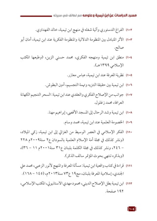 104
‫سيرته‬ ‫في‬ ‫لطائف‬ ‫مع‬ ‫وعلومه‬ ‫تيمية‬ ‫ابن‬ ‫عن‬ ‫الدراسات‬ ‫مسرد‬
102
1 0
.‫الفهداوي‬ ‫خالد‬ ،‫تيمية‬ ‫ابن‬ ‫منهج‬ ‫يف‬ ‫شغله‬ ‫وآلية‬ ‫الدستوري‬ ‫الفراغ‬
103
1 0
‫أبو‬ ‫أمان‬ ،‫تيمية‬ ‫ابن‬ ‫عند‬ ‫الفكرية‬ ‫واملنظومة‬ ‫الداللية‬ ‫املنظومة‬ ‫بني‬ ‫املتبادل‬ ‫األثر‬
.‫صالح‬
104
1 0
‫املكتب‬ ‫(وطبعها‬ ،‫الزين‬ ‫حسني‬ ‫حممد‬ ،‫الفكري‬ ‫ومنهجه‬ ‫تيمية‬ ‫ابن‬ ‫منطق‬
.)‫هـ‬1399 ‫اإلسالمي‬
105
1 0
.‫معازر‬ ‫عباس‬ ،‫تيمية‬ ‫ابن‬ ‫عند‬ ‫املعرفة‬ ‫نظرية‬
106
1 0
.‫البطوش‬ ‫أمني‬ ،‫التجسيم‬ ‫وهتمة‬ ‫التنزيه‬ ‫حقيقة‬ ‫بني‬ ‫تيمية‬ ‫ابن‬
107
1 0
‫الكهانة‬‫التنجيم‬‫السحر‬:‫تيمية‬‫ابن‬‫عند‬‫والعقدي‬‫الفكري‬‫اإلصالح‬‫من‬‫جوانب‬
.‫زغلول‬ ‫حممد‬ ،‫العرافة‬
108
1 0
.‫مهنا‬ ‫إبراهيم‬ ،‫األقىص‬ ‫املسجد‬ ‫إىل‬ ‫الرحال‬ ‫وشد‬ ‫تيمية‬ ‫ابن‬
109
1 0
.‫وسام‬ ‫حممد‬ ،‫تيمية‬ ‫ابن‬ ‫عند‬ ‫العلمية‬ ‫اخلصومة‬
110
1 1
،‫امليالد‬ ‫زكي‬ ،‫تيمية‬ ‫ابن‬ ‫إىل‬ ‫الغزايل‬ ‫من‬ ‫الوسيط‬ ‫العرص‬ ‫يف‬ ‫اإلسالمي‬ ‫الفكر‬
228 ‫م‬2009‫سنة‬ 2‫ع‬ ‫بالسودان‬ ‫العلمية‬ ‫اإلسالم‬ ‫أمة‬ ‫جملة‬ ‫يف‬ ‫كذلك‬ ‫(ونرش‬
،)36 - 11 ‫م‬2001‫سنة‬ 31‫ع‬ ‫بلبنان‬ ‫الكلمة‬ ‫جملة‬ ‫يف‬ ‫كذلك‬ ‫ونرش‬ ،246 -
.)‫الذكر‬ ‫سالف‬ ‫املؤمتر‬ ‫بحوث‬ ‫تنتهي‬ ‫(وبذكره‬
111
1 1
‫عيل‬‫حممد‬،‫الزعبي‬‫ألنور‬‫واملنهج‬‫املعرفة‬‫مسألة‬:‫تيمية‬‫ابن‬‫واقعية‬‫كتاب‬‫يف‬‫قراءة‬
.)168 - 145( ،‫م‬2013‫سنة‬ 73‫ع‬ 19‫مج‬ ،‫بلبنان‬ ‫املعرفة‬ ‫إسالمية‬ ،‫اجلندي‬
112
1 1
،‫اإلسالمي‬‫املكتب‬،‫االستانبويل‬‫مهدي‬‫حممود‬،‫الديني‬‫اإلصالح‬‫بطل‬‫تيمية‬‫ابن‬
.‫صفحة‬ 192
 