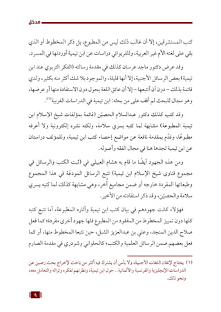 9
‫مدخل‬
‫الذي‬ ‫أو‬ ‫المخطوط‬ ‫ذكر‬ ‫بل‬ ،‫المطبوع‬ ‫من‬ ‫ليس‬ ‫ذلك‬ ‫غالب‬ ‫أن‬ ‫إال‬ ،‫المستشرقين‬ ‫كتب‬
.‫المسرد‬ ‫في‬ ‫أوردتها‬ ‫تيمية‬ ‫ابن‬ ‫عن‬ ‫دراسات‬ ‫وللفريوائي‬ ،‫العربية‬ ‫غير‬ ‫األم‬ ‫لغته‬ ‫على‬ ‫بقي‬
‫ابن‬ ‫عند‬ ‫التربوي‬ ‫(الفكر‬ ‫رسالته‬ ‫مقدمة‬ ‫في‬ ‫كذلك‬ ‫عرسان‬ ‫ماجد‬ ‫دكتور‬ ‫عرض‬ ‫وقد‬
‫ولدي‬،‫بكثير‬‫منه‬‫أكثر‬‫شك‬‫بال‬‫والموجود‬،‫قليلة‬‫أنها‬‫إال‬،‫األجنبية‬‫الرسائل‬‫بعض‬)‫تيمية‬
،‫عرضها‬‫أو‬‫منها‬‫االستفادة‬‫دون‬‫يحول‬‫اللغة‬‫عائق‬‫أن‬‫إال‬-‫أتتبعها‬‫أن‬‫دون‬-‫بذلك‬‫قائمة‬
.(((
‫الغربية‬ ‫الدراسات‬ ‫في‬ ‫تيمية‬ ‫ابن‬ :‫بحثه‬ ‫من‬ ‫على‬ ‫أقف‬ ‫لم‬ ‫للبحث‬ ‫مجال‬ ‫وهو‬
‫ابن‬ ‫اإلسالم‬ ‫شيخ‬ ‫بمؤلفات‬ ‫(قائمة‬ ‫ن‬ّ‫الحصي‬ ‫عبدالسالم‬ ‫دكتور‬ ‫كذلك‬ ‫كتب‬ ‫وقد‬
‫أعرفه‬ ‫وال‬ ‫إلكترونية‬ ‫نشره‬ ‫ولكنه‬ ،‫سالمة‬ ‫يسري‬ ‫كتبه‬ ‫لما‬ ‫مشابهة‬ )‫المطبوعة‬ ‫تيمية‬
‫دراستان‬ ‫وللمؤلف‬ ،‫تيمية‬ ‫ابن‬ ‫كتب‬ ‫إحصاء‬ ‫مواضع‬ ‫عن‬ ‫نافعة‬ ‫بمقدمة‬ ‫م‬ّ‫وقد‬ ،‫ا‬ً‫مطبوع‬
.‫وأصوله‬ ‫الفقه‬ ‫مجال‬ ‫في‬ ‫هنا‬ ‫تجدها‬ ‫تيمية‬ ‫ابن‬ ‫عن‬
‫في‬ ‫والرسائل‬ ‫الكتب‬ ‫(ثبت‬ ‫في‬ ‫العبيلي‬ ‫هشام‬ ‫به‬ ‫قام‬ ‫ما‬ ‫ا‬ ً
‫أيض‬ ‫الجهود‬ ‫هذه‬ ‫ومن‬
‫المجموع‬ ‫هذا‬ ‫في‬ ‫ة‬َ‫المودع‬ ‫الرسائل‬ ‫تتبع‬ )‫تيمية‬ ‫ابن‬ ‫اإلسالم‬ ‫شيخ‬ ‫فتاوى‬ ‫مجموع‬
‫يسري‬ ‫كتبه‬ ‫لما‬ ‫كذلك‬ ‫مشابهة‬ ‫وهي‬ ،‫خر‬ُ‫أ‬ ‫مجاميع‬ ‫ضمن‬ ‫أو‬ ‫خارجه‬ ‫المفردة‬ ‫وطبعاتها‬
.‫األخير‬ ‫من‬ ‫استفادته‬ ‫ذكر‬ ‫وقد‬ ،‫ن‬ّ‫والحصي‬ ‫سالمة‬
‫كتبه‬ ‫تتبع‬ ‫أما‬ ،‫المطبوعة‬ ‫وآثاره‬ ‫تيمية‬ ‫ابن‬ ‫كتب‬ ‫بيان‬ ‫في‬ ‫جهودهم‬ ‫كانت‬ ‫فهؤالء‬
‫فعل‬ ‫كما‬ ‫مفردة؛‬ ‫أخرى‬ ‫جهود‬ ‫فلها‬ ‫المطبوع‬ ‫من‬ ‫المفقود‬ ‫من‬ ‫المخطوط‬ ‫تمييز‬ ‫دون‬ ‫كلها‬
‫كما‬ ‫أو‬ ،‫منها‬ ‫المخطوط‬ ‫تتبعا‬ ‫حين‬ ،‫الشبل‬ ‫عبدالعزيز‬ ‫بن‬ ‫وعلي‬ ،‫المنجد‬ ‫الدين‬ ‫صالح‬
‫الصارم‬ ‫مقدمة‬ ‫في‬ ‫وشودري‬ ‫كالحلواني‬ ‫والكتب؛‬ ‫العلمية‬ ‫الرسائل‬ ‫ضمن‬ ‫بعضهم‬ ‫فعل‬
‫عن‬ ‫رصين‬ ‫بحث‬ ‫إلخراج‬ ‫باحث‬ ‫من‬ ‫أكثر‬ ‫فيه‬ ‫يشترك‬ ‫أن‬ ‫بأس‬ ‫وال‬ ،‫األجنبية‬ ‫اللغات‬ ‫إلتقان‬ ‫يحتاج‬ (((
،‫معه‬ ‫والتعامل‬ ‫وتراثه‬ ‫لفكره‬ ‫ونظرتهم‬ ،‫تيمية‬ ‫ابن‬ ‫حول‬ ..‫واأللمانية‬ ‫والفرنسية‬ ‫اإلنجليزية‬ ‫الدراسات‬
.‫ذلك‬ ‫ونحو‬
 