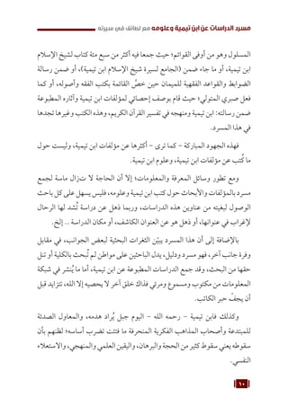 10
‫سيرته‬ ‫في‬ ‫لطائف‬ ‫مع‬ ‫وعلومه‬ ‫تيمية‬ ‫ابن‬ ‫عن‬ ‫الدراسات‬ ‫مسرد‬
‫اإلسالم‬ ‫لشيخ‬ ‫كتاب‬ ‫مئة‬ ‫سبع‬ ‫من‬ ‫أكثر‬ ‫فيه‬ ‫جمعا‬ ‫حيث‬ ‫القوائم؛‬ ‫أوفى‬ ‫من‬ ‫وهو‬ ‫المسلول‬
‫رسالة‬ ‫ضمن‬ ‫أو‬ ،)‫تيمية‬ ‫ابن‬ ‫اإلسالم‬ ‫شيخ‬ ‫لسيرة‬ ‫(الجامع‬ ‫ضمن‬ ‫جاء‬ ‫ما‬ ‫أو‬ ،‫تيمية‬ ‫ابن‬
‫كما‬ ‫أو‬ ،‫وأصوله‬ ‫الفقه‬ ‫بكتب‬ ‫القائمة‬ َّ
‫خص‬ ‫حين‬ ‫للميمان‬ ‫الفقهية‬ ‫والقواعد‬ ‫الضوابط‬
‫المطبوعة‬ ‫وآثاره‬ ‫تيمية‬ ‫ابن‬ ‫لمؤلفات‬ ‫إحصائي‬ ‫بوصف‬ ‫قام‬ ‫حيث‬ ‫المتولي؛‬ ‫صبري‬ ‫فعل‬
‫تجدها‬‫وغيرها‬‫الكتب‬‫وهذه‬،‫الكريم‬‫القرآن‬‫تفسير‬‫في‬‫ومنهجه‬‫تيمية‬‫ابن‬:‫رسالته‬‫ضمن‬
.‫المسرد‬ ‫هذا‬ ‫في‬
‫حول‬ ‫وليست‬ ،‫تيمية‬ ‫ابن‬ ‫مؤلفات‬ ‫عن‬ ‫أكثرها‬ - ‫ترى‬ ‫كما‬ - ‫المباركة‬ ‫الجهود‬ ‫فهذه‬
.‫تيمية‬ ‫ابن‬ ‫وعلوم‬ ،‫تيمية‬ ‫ابن‬ ‫مؤلفات‬ ‫عن‬ ‫تب‬ُ‫ك‬ ‫ما‬
‫لجمع‬ ‫ماسة‬ ‫تزال‬ ‫ال‬ ‫الحاجة‬ ‫أن‬ ‫إال‬ ‫والمعلومات؛‬ ‫المعرفة‬ ‫وسائل‬ ‫تطور‬ ‫ومع‬
‫باحث‬‫كل‬‫على‬‫يسهل‬‫فليس‬،‫وعلومه‬‫تيمية‬‫ابن‬‫كتب‬‫حول‬‫واألبحاث‬‫بالمؤلفات‬‫مسرد‬
‫الرحال‬ ‫لها‬ ‫شد‬ُ‫ت‬ ‫دراسة‬ ‫عن‬ ‫ذهل‬ ‫وربما‬ ،‫الدراسات‬ ‫هذه‬ ‫عناوين‬ ‫من‬ ‫لبغيته‬ ‫الوصول‬
.‫إلخ‬ .. ‫الدراسة‬ ‫مكان‬ ‫أو‬ ،‫الكاشف‬ ‫العنوان‬ ‫عن‬ ‫هو‬ ‫ذهل‬ ‫أو‬ ،‫عنوانها‬ ‫في‬ ‫إلغراب‬
‫مقابل‬ ‫في‬ ،‫الجوانب‬ ‫لبعض‬ ‫البحثية‬ ‫الثغرات‬ ‫ن‬ّ‫يبي‬ ‫المسرد‬ ‫هذا‬ ‫أن‬ ‫إلى‬ ‫باإلضافة‬
‫تنل‬ ‫أو‬ ‫بالكلية‬ ‫بحث‬ُ‫ت‬ ‫لم‬ ‫مواطن‬ ‫على‬ ‫الباحثين‬ ‫يدل‬ ،‫ودليل‬ ‫مسرد‬ ‫فهو‬ ،‫آخر‬ ‫جانب‬ ‫وفرة‬
‫شبكة‬ ‫في‬ ‫نشر‬ُ‫ي‬ ‫ما‬ ‫أما‬ ،‫تيمية‬ ‫ابن‬ ‫عن‬ ‫المطبوعة‬ ‫الدراسات‬ ‫جمع‬ ‫وقد‬ ،‫البحث‬ ‫من‬ ‫حقها‬
‫قبل‬ ‫تتزايد‬ ،‫الله‬ ‫إال‬ ‫يحصيه‬ ‫ال‬ ‫آخر‬ ‫خلق‬ ‫فذاك‬ ‫ومرئي‬ ‫ومسموع‬ ‫مكتوب‬ ‫من‬ ‫المعلومات‬
.‫الكاتب‬ ‫حبر‬ ّ
‫يجف‬ ‫أن‬
‫الصدئة‬ ‫والمعاول‬ ،‫هدمه‬ ‫راد‬ُ‫ي‬ ‫جبل‬ ‫اليوم‬ - ‫الله‬ ‫رحمه‬ - ‫تيمية‬ ‫فابن‬ ‫وكذلك‬
‫بأن‬ ‫لظنهم‬ ‫أساسه؛‬ ‫تضرب‬ ‫فتئت‬ ‫ما‬ ‫المنحرفة‬ ‫الفكرية‬ ‫المذاهب‬ ‫وأصحاب‬ ‫للمبتدعة‬
‫واالستعالء‬،‫والمنهجي‬‫العلمي‬‫واليقين‬،‫والبرهان‬‫الحجة‬‫من‬‫كثير‬‫سقوط‬‫يعني‬‫سقوطه‬
.‫النفسي‬
 