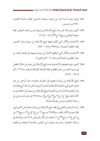 122
‫سيرته‬ ‫في‬ ‫لطائف‬ ‫مع‬ ‫وعلومه‬ ‫تيمية‬ ‫ابن‬ ‫عن‬ ‫الدراسات‬ ‫مسرد‬
251
25
،‫القاهرة‬ ‫جامعة‬ ،‫مجعة‬ ‫احلسنني‬ ‫رمضان‬ ،‫تيمية‬ ‫ابن‬ ‫عند‬ ‫السنة‬ ‫متون‬ ‫توثيق‬
.‫ماجستري‬ ،‫م‬1990
252
25
‫جملة‬ ،‫العامش‬ ‫حممد‬ ‫بن‬ ‫بدر‬ ،‫تيمية‬ ‫ابن‬ ‫اإلسالم‬ ‫شيخ‬ ‫عند‬ ‫املتن‬ ‫نقد‬ ‫وجوه‬ ‫أشهر‬
.)144 - 71( ،33‫ع‬ 17‫مج‬ ،‫القرى‬ ‫أم‬ ‫جامعة‬
253
25
،‫احلسني‬ ‫وليد‬ ،‫تيمية‬ ‫ابن‬ ‫اإلسالم‬ ‫شيخ‬ ‫عليها‬ ‫تكلم‬ ‫التي‬ ‫واآلثار‬ ‫األحاديث‬
.)92 - 15( ‫م‬1995‫سنة‬ ،6‫العدد‬ ،‫احلكمة‬ ‫جملة‬
254
25
‫بن‬ ‫حممد‬ ،‫نقدها‬ ‫يف‬ ‫ومنهجه‬ ‫تيمية‬ ‫ابن‬ ‫اإلمام‬ ‫فها‬َّ‫ع‬‫ض‬ ‫التي‬ ‫واآلثار‬ ‫األحاديث‬
.‫دكتوراه‬ ،‫م‬2006 ،‫درمان‬ ‫أم‬ ‫جامعة‬ ،‫املظلوم‬ ‫ماهر‬
255
25
‫الطعن‬ ‫خالل‬ ‫من‬ ‫تيمية‬ ‫ابن‬ ‫اإلسالم‬ ‫شيخ‬ ‫عند‬ ‫األحاديث‬ ‫تضعيف‬ ‫وجوه‬ ‫أشهر‬
،‫م‬2013 ‫سنة‬ ،‫بغزة‬ ‫اإلسالمية‬ ‫اجلامعة‬ ‫جملة‬ ،‫املظلوم‬ ‫ماهر‬ ‫بن‬ ‫حممد‬ ،‫راوهيا‬ ‫يف‬
.)277 - 241(
256
25
‫عبد‬ ‫بن‬ ‫الرمحن‬ ‫عبد‬ ،‫وعلومه‬ ‫احلديث‬ ‫يف‬ ‫وجهوده‬ ‫تيمية‬ ‫ابن‬ ‫اإلسالم‬ ‫شيخ‬
‫جملدات‬‫أربع‬‫(ط‬،‫دكتوراه‬،‫النبوية‬‫باملدينة‬‫اإلسالمية‬‫اجلامعة‬،‫الفريوائي‬‫اجلبار‬
‫صوت‬‫جملة‬‫نرشته‬‫تيمية‬‫ابن‬‫اإلسالم‬‫لشيخ‬‫العلمية‬‫السرية‬‫(وله‬)‫العاصمة‬‫بدار‬
‫من‬ ‫مستل‬ ‫باب‬ ‫وهو‬ ،‫م‬1988 ‫سنة‬ 5‫وع‬ 4‫وع‬ 3‫وع‬ 2‫وع‬ 1‫ع‬ 1‫مج‬ ‫باهلند‬ ‫األمة‬
.)‫ا‬ً‫د‬‫مفر‬ ‫ا‬ً‫ف‬‫مصن‬ ‫وليس‬ ‫الدكتوراه‬ ‫رسالته‬
257
25
،‫الفريوائي‬ ‫عبدالرمحن‬ ،‫تيمية‬ ‫ابن‬ ‫اإلسالم‬ ‫شيخ‬ ‫نظر‬ ‫يف‬ ‫العلمي‬ ‫املسلمني‬ ‫تراث‬
‫من‬ 22‫ومج‬ ،12‫ع‬ ‫إىل‬ 6‫ع‬ ‫من‬ 21‫مج‬ ،‫م‬1989‫سنة‬ ،‫باهلند‬ ‫األمة‬ ‫صوت‬ ‫جملة‬
‫يف‬ ‫قال‬ ‫وقد‬ ،‫هـ‬1415 ‫بالرياض‬ ‫األثر‬ ‫دار‬ ‫طبعته‬ ( 1‫ع‬ 23‫ومج‬ ،12‫ع‬ ‫إىل‬ 1‫ع‬
‫وسأطبعه‬ ،‫السلفية‬ ‫باجلامعة‬ ‫املنشور‬ ‫عن‬ ‫زيادات‬ ‫فيه‬ ‫زدت‬ :‫اجلامعية‬ ‫رسالته‬
 