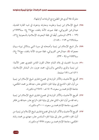 123
‫وعلومه‬ ‫تيمية‬ ‫ابن‬ ‫عن‬ ‫الدراسات‬ ‫مسرد‬
.)‫قبلها‬ ‫أم‬ ‫الزيادات‬ ‫مع‬ ‫املطبوع‬ ‫هل‬ ‫أدري‬ ‫فال‬ ،‫ا‬ً‫د‬‫منفر‬
258
25
،‫اهلندية‬ ‫القارة‬ ‫شبه‬ ‫يف‬ ‫ودعوته‬ ‫ومعارفه‬ ‫وعلومه‬ ‫تيمية‬ ‫ابن‬ ‫اإلسالم‬ ‫شيخ‬
‫م‬1993‫سنة‬ 5‫ع‬ 25‫مج‬ ،‫باهلند‬ ‫األمة‬ ‫صوت‬ ‫جملة‬ ،‫الفريوائي‬ ‫عبدالرمحن‬
،42‫ع‬ ‫بالسعودية‬ ‫اإلسالمية‬ ‫البحوث‬ ‫جملة‬ ‫يف‬ ‫ا‬ ً
‫أيض‬ ‫(ومنشور‬ ،)39 - 13(
.)189 - 163 ،‫م‬1994‫سنة‬
259
25
‫وبيان‬ ‫نبوته‬ ‫ودالئل‬ ‫النبي‬ ‫سرية‬ ‫يف‬ ‫وأصحابه‬ ‫تيمية‬ ‫ابن‬ ‫اإلسالم‬ ‫شيخ‬ ‫مآثر‬
،7‫ع‬ 25‫مج‬ ،‫باهلند‬ ‫األمة‬ ‫صوت‬ ‫جملة‬ ،‫الفريوائي‬ ‫عبدالرمحن‬ ، ‫معجزاته‬
.)33 - 9( ،‫م‬1993‫سنة‬
260
26
:‫األئمة‬ ‫عرص‬ ‫اهلجري‬ ‫الثامن‬ ‫القرن‬ ‫خالل‬ ‫الشام‬ ‫بالد‬ ‫يف‬ ‫احلديث‬ ‫مدرسة‬
،‫اإلسالمية‬ ‫البشائر‬ ‫دار‬ ،‫عزوز‬ ‫حممد‬ ،‫والربزايل‬ ‫والذهبي‬ ‫واملزي‬ ‫تيمية‬ ‫ابن‬
.‫صفحة‬ 696 ،‫هـ‬1421
261
26
‫تيمية‬ ‫ابن‬ ‫اإلسالم‬ ‫شيخ‬ ‫فتاوى‬ ‫جمموع‬ ‫يف‬ ‫الواردة‬ ‫واآلثار‬ ‫األحاديث‬ ‫ختريج‬
،‫احلكمي‬ ‫حممد‬ ‫بن‬ ‫عبداهلل‬ ،‫عرش‬ ‫احلادي‬ ‫اجلزء‬ ‫هناية‬ ‫إىل‬ ‫التاسع‬ ‫اجلزء‬ ‫أول‬ ‫من‬
.‫دكتوراه‬ ،‫م‬1989 - ‫هـ‬1409 ،‫سعود‬ ‫بن‬ ‫حممد‬ ‫اإلمام‬ ‫جامعة‬
262
26
‫تيمية‬ ‫ابن‬ ‫اإلسالم‬ ‫شيخ‬ ‫فتاوى‬ ‫جمموع‬ ‫يف‬ ‫الواردة‬ ‫واآلثار‬ ‫األحاديث‬ ‫ختريج‬
‫ظافر‬ ‫بن‬ ‫عبداهلل‬ ،‫عرش‬ ‫الرابع‬ ‫اجلزء‬ ‫هناية‬ ‫إىل‬ ‫عرش‬ ‫الثاين‬ ‫اجلزء‬ ‫أول‬ ‫من‬ ‫اهلل‬ ‫رمحه‬
.‫دكتوراه‬ ،‫م‬2000 ،‫سعود‬ ‫بن‬ ‫حممد‬ ‫اإلمام‬ ‫جامعة‬ ،‫العمري‬
263
26
‫من‬ ‫تيمية‬ ‫ابن‬ ‫اإلسالم‬ ‫شيخ‬ ‫فتاوى‬ ‫جمموع‬ ‫يف‬ ‫الواردة‬ ‫واآلثار‬ ‫األحاديث‬ ‫ختريج‬
‫رشاد‬ ‫حممد‬ ‫بن‬ ‫مهدي‬ ،‫عرش‬ ‫السادس‬ ‫اجلزء‬ ‫هناية‬ ‫إىل‬ ‫عرش‬ ‫اخلامس‬ ‫اجلزء‬ ‫أول‬
.‫دكتوراه‬ ،‫م‬1997 ،‫سعود‬ ‫بن‬ ‫حممد‬ ‫اإلمام‬ ‫جامعة‬ ،‫احلكمي‬
 
