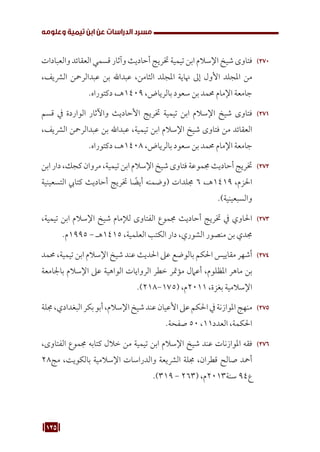 125
‫وعلومه‬ ‫تيمية‬ ‫ابن‬ ‫عن‬ ‫الدراسات‬ ‫مسرد‬
270
27
‫والعبادات‬ ‫العقائد‬ ‫قسمي‬ ‫وآثار‬ ‫أحاديث‬ ‫ختريج‬ ‫تيمية‬ ‫ابن‬ ‫اإلسالم‬ ‫شيخ‬ ‫فتاوى‬
،‫الرشيف‬ ‫عبدالرمحن‬ ‫بن‬ ‫عبداهلل‬ ،‫الثامن‬ ‫املجلد‬ ‫هناية‬ ‫إىل‬ ‫األول‬ ‫املجلد‬ ‫من‬
.‫دكتوراه‬ ،‫هـ‬1409 ،‫بالرياض‬ ‫سعود‬ ‫بن‬ ‫حممد‬ ‫اإلمام‬ ‫جامعة‬
271
27
‫قسم‬ ‫يف‬ ‫الواردة‬ ‫واآلثار‬ ‫األحاديث‬ ‫ختريج‬ ‫تيمية‬ ‫ابن‬ ‫اإلسالم‬ ‫شيخ‬ ‫فتاوى‬
،‫الرشيف‬ ‫عبدالرمحن‬ ‫بن‬ ‫عبداهلل‬ ،‫تيمية‬ ‫ابن‬ ‫اإلسالم‬ ‫شيخ‬ ‫فتاوى‬ ‫من‬ ‫العقائد‬
.‫دكتوراه‬ ،‫هـ‬1408 ،‫بالرياض‬ ‫سعود‬ ‫بن‬ ‫حممد‬ ‫اإلمام‬ ‫جامعة‬
272
27
‫ابن‬‫دار‬،‫كجك‬‫مروان‬،‫تيمية‬‫ابن‬‫اإلسالم‬‫شيخ‬‫فتاوى‬‫جمموعة‬‫أحاديث‬‫ختريج‬
‫التسعينية‬ ‫كتايب‬ ‫أحاديث‬ ‫ختريج‬ ‫ا‬ ً
‫أيض‬ ‫(وضمنه‬ ‫جملدات‬ 6 ،‫هـ‬1419 ،‫احلزم‬
.)‫والسبعينية‬
273
27
،‫تيمية‬ ‫ابن‬ ‫اإلسالم‬ ‫شيخ‬ ‫لإلمام‬ ‫الفتاوى‬ ‫جمموع‬ ‫أحاديث‬ ‫ختريج‬ ‫يف‬ ‫احلاوي‬
.‫م‬1995 - ‫هـ‬1415 ،‫العلمية‬ ‫الكتب‬ ‫دار‬ ،‫الشوري‬ ‫منصور‬ ‫بن‬ ‫جمدي‬
274
27
‫حممد‬ ،‫تيمية‬ ‫ابن‬ ‫اإلسالم‬ ‫شيخ‬ ‫عند‬ ‫احلديث‬ ‫عىل‬ ‫بالوضع‬ ‫احلكم‬ ‫مقاييس‬ ‫أشهر‬
‫باجلامعة‬ ‫اإلسالم‬ ‫عىل‬ ‫الواهية‬ ‫الروايات‬ ‫خطر‬ ‫مؤمتر‬ ‫أعامل‬ ،‫املظلوم‬ ‫ماهر‬ ‫بن‬
.)218-175( ،‫م‬2011 ،‫بغزة‬ ‫اإلسالمية‬
275
27
‫جملة‬،‫البغدادي‬‫بكر‬‫أبو‬،‫اإلسالم‬‫شيخ‬‫عند‬‫األعيان‬‫عىل‬‫احلكم‬‫يف‬‫املوازنة‬‫منهج‬
.‫صفحة‬ 50 ،11‫العدد‬ ،‫احلكمة‬
276
27
،‫الفتاوى‬ ‫جمموع‬ ‫كتابه‬ ‫خالل‬ ‫من‬ ‫تيمية‬ ‫ابن‬ ‫اإلسالم‬ ‫شيخ‬ ‫عند‬ ‫املوازنات‬ ‫فقه‬
28‫مج‬ ،‫بالكويت‬ ‫اإلسالمية‬ ‫والدراسات‬ ‫الرشيعة‬ ‫جملة‬ ،‫قطران‬ ‫صالح‬ ‫أمحد‬
.)319 - 263( ،‫م‬2013‫سنة‬ 94‫ع‬
 