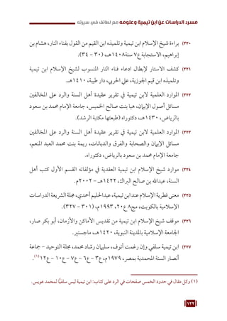 132
‫سيرته‬ ‫في‬ ‫لطائف‬ ‫مع‬ ‫وعلومه‬ ‫تيمية‬ ‫ابن‬ ‫عن‬ ‫الدراسات‬ ‫مسرد‬
320
32
‫بن‬‫هشام‬،‫النار‬‫بفناء‬‫القول‬‫من‬‫القيم‬‫ابن‬‫وتلميذه‬‫تيمية‬‫ابن‬‫اإلسالم‬‫شيخ‬‫براءة‬
.)34 - 30( ،‫هـ‬1408‫سنة‬ 7‫ع‬ ‫االستجابة‬ ،‫إبراهيم‬
321
32
‫تيمية‬ ‫ابن‬ ‫اإلسالم‬ ‫لشيخ‬ ‫املنسوب‬ ‫النار‬ ‫فناء‬ ‫ادعاء‬ ‫إلبطال‬ ‫االستار‬ ‫كشف‬
.‫هـ‬1410 ،‫طيبة‬ ‫دار‬ ،‫احلريب‬ ‫عيل‬ ،‫اجلوزية‬ ‫قيم‬ ‫ابن‬ ‫وتلميذه‬
322
32
‫املخالفني‬ ‫عىل‬ ‫والرد‬ ‫السنة‬ ‫أهل‬ ‫عقيدة‬ ‫تقرير‬ ‫يف‬ ‫تيمية‬ ‫البن‬ ‫العلمية‬ ‫املوارد‬
‫سعود‬ ‫بن‬ ‫حممد‬ ‫اإلمام‬ ‫جامعة‬ ،‫اخلميس‬ ‫صالح‬ ‫بنت‬ ‫هيا‬ ،‫اإليامن‬ ‫أصول‬ ‫مسائل‬
.)‫الرشد‬ ‫مكتبة‬ ‫(طبعتها‬ ‫دكتوراه‬ ،‫هـ‬1430 ،‫بالرياض‬
323
32
‫املخالفني‬ ‫عىل‬ ‫والرد‬ ‫السنة‬ ‫أهل‬ ‫عقيدة‬ ‫تقرير‬ ‫يف‬ ‫تيمية‬ ‫البن‬ ‫العلمية‬ ‫املوارد‬
،‫املنعم‬ ‫العبد‬ ‫حممد‬ ‫بنت‬ ‫ريمة‬ ،‫والديانات‬ ‫والفرق‬ ‫والصحابة‬ ‫اإليامن‬ ‫مسائل‬
.‫دكتوراه‬ ،‫بالرياض‬ ‫سعود‬ ‫بن‬ ‫حممد‬ ‫اإلمام‬ ‫جامعة‬
324
32
‫أهل‬ ‫كتب‬ ‫األول‬ ‫القسم‬ ‫مؤلفاته‬ ‫يف‬ ‫العقدية‬ ‫تيمية‬ ‫ابن‬ ‫اإلسالم‬ ‫شيخ‬ ‫موارد‬
.‫م‬2002 - ‫هـ‬1422 ،‫الرباك‬ ‫صالح‬ ‫بن‬ ‫عبداهلل‬ ،‫السنة‬
325
32
‫الدراسات‬‫الرشيعة‬‫جملة‬،‫أمحدي‬‫عبداحلليم‬،‫تيمية‬‫ابن‬‫عند‬‫اإلسالم‬‫فطرية‬‫معنى‬
.)327 - 301( ،‫م‬1993 ،20‫ع‬ 8‫مج‬ ،‫بالكويت‬ ‫اإلسالمية‬
326
32
،‫صار‬ ‫بكر‬ ‫أبو‬ ،‫واألزمان‬ ‫األماكن‬ ‫تقديس‬ ‫من‬ ‫تيمية‬ ‫ابن‬ ‫اإلسالم‬ ‫شيخ‬ ‫موقف‬
.‫ماجستري‬ ،‫هـ‬1420 ،‫النبوية‬ ‫باملدينة‬ ‫اإلسالمية‬ ‫اجلامعة‬
327
32
‫مجاعة‬ - ‫التوحيد‬ ‫جملة‬ ،‫حممد‬ ‫رشاد‬ ‫سليامن‬ ،‫أنوف‬ ‫رغمت‬ ‫وإن‬ ‫سلفي‬ ‫تيمية‬ ‫ابن‬
.(((
12‫ع‬ - 10‫ع‬ - 7‫ع‬ - 6‫ع‬ - 3‫ع‬ ،‫م‬1979 ،‫بمرص‬ ‫املحمدية‬ ‫السنة‬ ‫أنصار‬
.‫عويس‬ ‫لمحمد‬ ‫ا‬ًّ‫ي‬‫سلف‬ ‫ليس‬ ‫تيمية‬ ‫ابن‬ :‫كتاب‬ ‫على‬ ‫الرد‬ ‫في‬ ‫صفحات‬ ‫الخمس‬ ‫حدود‬ ‫في‬ ‫مقال‬ ‫وكل‬ (((
 