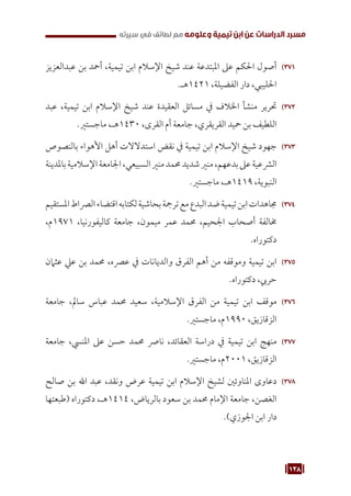 138
‫سيرته‬ ‫في‬ ‫لطائف‬ ‫مع‬ ‫وعلومه‬ ‫تيمية‬ ‫ابن‬ ‫عن‬ ‫الدراسات‬ ‫مسرد‬
371
37
‫عبدالعزيز‬ ‫بن‬ ‫أمحد‬ ،‫تيمية‬ ‫ابن‬ ‫اإلسالم‬ ‫شيخ‬ ‫عند‬ ‫املبتدعة‬ ‫عىل‬ ‫احلكم‬ ‫أصول‬
.‫هـ‬1421 ،‫الفضيلة‬ ‫دار‬ ،‫احلليبي‬
372
37
‫عبد‬ ،‫تيمية‬ ‫ابن‬ ‫اإلسالم‬ ‫شيخ‬ ‫عند‬ ‫العقيدة‬ ‫مسائل‬ ‫يف‬ ‫اخلالف‬ ‫منشأ‬ ‫حترير‬
.‫ماجستري‬ ،‫هـ‬1430 ،‫القرى‬ ‫أم‬ ‫جامعة‬ ،‫القريقري‬ ‫محيد‬ ‫بن‬ ‫اللطيف‬
373
37
‫بالنصوص‬ ‫األهواء‬ ‫أهل‬ ‫استدالالت‬ ‫نقض‬ ‫يف‬ ‫تيمية‬ ‫ابن‬ ‫اإلسالم‬ ‫شيخ‬ ‫جهود‬
‫باملدينة‬‫اإلسالمية‬‫اجلامعة‬،‫السبيعي‬‫منري‬‫حممد‬‫شديد‬‫منري‬،‫بدعهم‬‫عىل‬‫الرشعية‬
.‫ماجستري‬ ،‫هـ‬1419 ،‫النبوية‬
374
37
‫املستقيم‬‫الرصاط‬‫اقتضاء‬‫لكتابه‬‫بحاشية‬‫ترمجة‬‫مع‬‫البدع‬‫ضد‬‫تيمية‬‫ابن‬‫جماهدات‬
،‫م‬1971 ،‫كاليفورنيا‬ ‫جامعة‬ ،‫ميمون‬ ‫عمر‬ ‫حممد‬ ،‫اجلحيم‬ ‫أصحاب‬ ‫خمالفة‬
.‫دكتوراه‬
375
37
‫عثامن‬ ‫عيل‬ ‫بن‬ ‫حممد‬ ،‫عرصه‬ ‫يف‬ ‫والديانات‬ ‫الفرق‬ ‫أهم‬ ‫من‬ ‫وموقفه‬ ‫تيمية‬ ‫ابن‬
.‫دكتوراه‬ ،‫حريب‬
376
37
‫جامعة‬ ،‫سامل‬ ‫عباس‬ ‫حممد‬ ‫سعيد‬ ،‫اإلسالمية‬ ‫الفرق‬ ‫من‬ ‫تيمية‬ ‫ابن‬ ‫موقف‬
.‫ماجستري‬ ،‫م‬1990 ،‫الزقازيق‬
377
37
‫جامعة‬ ،‫املنيس‬ ‫عىل‬ ‫حسن‬ ‫حممد‬ ‫نارص‬ ،‫العقائد‬ ‫دراسة‬ ‫يف‬ ‫تيمية‬ ‫ابن‬ ‫منهج‬
.‫ماجستري‬ ،‫م‬2001 ،‫الزقازيق‬
378
37
‫صالح‬ ‫بن‬ ‫اهلل‬ ‫عبد‬ ،‫ونقد‬ ‫عرض‬ ‫تيمية‬ ‫ابن‬ ‫اإلسالم‬ ‫لشيخ‬ ‫املناوئني‬ ‫دعاوى‬
‫(طبعتها‬ ‫دكتوراه‬ ،‫هـ‬1414 ،‫بالرياض‬ ‫سعود‬ ‫بن‬ ‫حممد‬ ‫اإلمام‬ ‫جامعة‬ ،‫الغصن‬
.)‫اجلوزي‬ ‫ابن‬ ‫دار‬
 