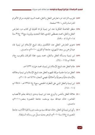 152
‫سيرته‬ ‫في‬ ‫لطائف‬ ‫مع‬ ‫وعلومه‬ ‫تيمية‬ ‫ابن‬ ‫عن‬ ‫الدراسات‬ ‫مسرد‬
493
49
‫األهرام‬ ‫مركز‬ ،‫اجلليند‬ ‫السيد‬ ‫حممد‬ ،‫والنقل‬ ‫العقل‬‫تعارض‬‫درء‬:‫الرتاث‬ ‫تقريب‬
.‫صفحة‬ 290 ،‫والنرش‬ ‫للدراسة‬
494
49
‫تعارض‬ ‫درء‬ ‫كتاب‬ ‫يف‬ ‫حتليلية‬ ‫قراءة‬ ‫تيمية‬ ‫ابن‬ ‫عند‬ ‫الفكرية‬ ‫املفاضلة‬ ‫منطق‬
‫سنة‬ 38‫ع‬ 19‫مج‬ ،‫بامليزيا‬ ‫التجديد‬ ‫جملة‬ ،‫اجلدي‬ ‫مصطفى‬ ‫حممد‬ ،‫والنقل‬ ‫العقل‬
.)79 - 51( ‫م‬2015
495
49
،‫هلا‬ ‫تيمية‬ ‫ابن‬ ‫اإلسالم‬ ‫شيخ‬ ‫ونقد‬ ‫املتكلمني‬ ‫عند‬ ‫العقيل‬ ‫املعارض‬ ‫دعوى‬
.‫ماجستري‬ ،‫م‬2010 ،‫القرى‬ ‫أم‬ ‫جامعة‬ ،‫الشهري‬ ‫سعد‬ ‫بن‬ ‫عبدالرمحن‬
496
49
،8‫ع‬ ،‫باملغرب‬ ‫الفرقان‬ ‫جملة‬ ،‫يتيم‬ ‫حممد‬ ،‫والنقل‬ ‫العقل‬ ‫ومسألة‬ ‫تيمية‬ ‫ابن‬
.)24 - 16( ،‫م‬1987
497
49
.‫هـ‬1432 ،‫عامرة‬ ‫حممد‬ ،‫تيمية‬ ‫ابن‬ ‫اإلسالم‬ ‫شيخ‬ ‫عند‬ ‫العقل‬ ‫مقام‬
498
49
‫وعالقته‬ ‫تيمية‬ ‫ابن‬ ‫اإلسالم‬ ‫شيخ‬ ‫عند‬ ‫العقل‬ ‫ملفهوم‬ ‫موثقة‬ ‫علمية‬ ‫دراسة‬ ‫العقل‬
.‫م‬2004-‫هـ‬1425 ،‫النجار‬ ‫فهمي‬ ،‫ا‬ًّ‫ي‬‫وأخالق‬ ‫ا‬ًّ‫ي‬‫ومعرف‬ ‫ا‬ًّ‫ي‬‫ماد‬ ‫باإلنسان‬
499
49
،‫م‬1975 - ‫هـ‬1395 5‫ع‬ 5‫مج‬ ،‫اخلفجي‬ ،‫الفطرة‬ ‫عىل‬ ‫املبني‬ ‫والعقل‬ ‫تيمية‬ ‫ابن‬
.)15 - 10(
500
50
‫األعصاب‬ ‫بعلم‬ ‫ارتباطه‬ ‫ومدى‬ ‫تيمية‬ ‫ابن‬ ‫عند‬ ‫والروح‬ ‫بالنفس‬ ‫العقل‬ ‫عالقة‬
،‫م‬2010،‫بمرص‬ ‫املنصورة‬ ‫جامعة‬ ،‫يوسف‬ ‫سيد‬ ‫عبداهلل‬ ‫خالد‬ ،‫املعارص‬
.‫ماجستري‬
501
50
‫جامعة‬،‫اآلداب‬‫كلية‬‫دورية‬،‫يوسف‬‫سيد‬‫عبداهلل‬‫خالد‬،‫العقل‬‫يف‬‫تيمية‬‫ابن‬‫رأي‬
.)‫السابقة‬ ‫رسالته‬ ‫من‬ ّ
‫مستل‬ ‫بحث‬ ‫(وهو‬ ،‫م‬2010‫سنة‬ 47‫ع‬ ،‫املنصورة‬
 