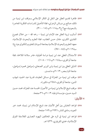 154
‫سيرته‬ ‫في‬ ‫لطائف‬ ‫مع‬ ‫وعلومه‬ ‫تيمية‬ ‫ابن‬ ‫عن‬ ‫الدراسات‬ ‫مسرد‬
512
51
‫من‬ ‫تيمية‬ ‫ابن‬ ‫وموقف‬ ‫اإلسالمي‬ ‫الفكر‬ ‫يف‬ ‫النقل‬ ‫عىل‬ ‫العقل‬ ‫تقديم‬ ‫ظاهرة‬
‫املعارصة‬ ‫الفكرية‬ ‫للدراسات‬ ‫التأصيل‬ ‫جملة‬ ،‫الزهراين‬ ‫درباش‬ ‫بن‬ ‫صالح‬ ،‫ذلك‬
.)30 - 15( ،‫م‬2011‫سنة‬ 3‫ع‬ 2‫مج‬ ،‫بالسعودية‬
513
51
‫جمموع‬ ‫خالل‬ ‫من‬ - ‫اهلل‬ ‫رمحه‬ - ‫تيمية‬ ‫ابن‬ ‫اإلمام‬ ‫عند‬ ‫العقل‬ ‫تربية‬ ‫أساليب‬
،‫اإلسالمية‬ ‫والبحوث‬ ‫العلوم‬ ‫جملة‬ ،‫العقاب‬ ‫حسن‬ ‫عادل‬ ،‫الكربى‬ ‫الفتاوي‬
4‫ع‬،‫والتكنولوجيا‬‫للعلوم‬‫السودان‬‫بجامعة‬‫اإلسالمية‬‫والبحوث‬‫العلوم‬‫معهد‬
.)97 - 84( ،‫م‬2012‫سنة‬
514
51
‫جملة‬ ،‫املالمحة‬ ‫سالمة‬ ‫عامر‬ ،‫حتليلية‬ ‫دراسة‬ ‫تيمية‬ ‫ابن‬ ‫عند‬ ‫العقيل‬ ‫االستدالل‬
.)108 - 11( ،‫م‬2014‫سنة‬ ،‫القرى‬ ‫أم‬ ‫جامعة‬
515
51
،‫إسامعيل‬ ‫حممود‬ ‫إسامعيل‬ ،‫الصنعاين‬ ‫الوزير‬ ‫وابن‬ ‫تيمية‬ ‫ابن‬ ‫بني‬ ‫العقيل‬ ‫الدليل‬
.‫ماجستري‬ ،‫م‬2013 ،‫بمرص‬ ‫املنيا‬ ‫جامعة‬
516
51
‫شهاب‬ ‫احلميد‬ ‫عبد‬ ‫قدرية‬ ،‫العقيدة‬ ‫مسائل‬ ‫يف‬ ‫املعتزلة‬ ‫من‬ ‫تيمية‬ ‫ابن‬ ‫موقف‬
.‫دكتوراه‬ ،‫م‬1985 ،‫القرى‬ ‫أم‬ ‫جامعة‬ ،‫الدين‬
517
51
‫حسني‬ ‫حممد‬ ،‫املعتزلة‬ ‫عند‬ ‫اخلمسة‬ ‫األصول‬ ‫من‬ ‫تيمية‬ ‫ابن‬ ‫اإلسالم‬ ‫شيخ‬ ‫موقف‬
.‫صفحة‬ 36 ،‫م‬2003 ،‫قرطبة‬ ‫مؤسسة‬ ،‫حسني‬ ‫السيد‬
»
»
:‫األديان‬
518
51
‫خري‬ ‫حممد‬ ،‫تيمية‬ ‫ابن‬ ‫اإلسالم‬ ‫شيخ‬ ‫عند‬ ‫األديان‬ ‫أهل‬ ‫بني‬ ‫التعايش‬ ‫قواعد‬
.‫صفحة‬ 159 ،‫م‬1996 ،‫للنرش‬ ‫رمادي‬ ،‫العبود‬
519
51
‫الفرق‬ ‫الفالسفة‬ ‫النصارى‬ ‫اليهود‬ ‫املخالفني‬ ‫عىل‬ ‫الرد‬ ‫يف‬ ‫تيمية‬ ‫ابن‬ ‫قواعد‬
.‫هـ‬1432 ،‫القريقري‬ ‫محدي‬ ،‫اإلسالمية‬
 