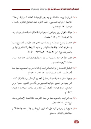 156
‫سيرته‬ ‫في‬ ‫لطائف‬ ‫مع‬ ‫وعلومه‬ ‫تيمية‬ ‫ابن‬ ‫عن‬ ‫الدراسات‬ ‫مسرد‬
528
52
‫خالل‬ ‫من‬ ‫النرصانية‬ ‫العقائد‬ ‫دراسة‬ ‫يف‬ ‫ومنهجهام‬ ‫اهلندي‬ ‫اهلل‬ ‫ورمحت‬ ‫تيمية‬ ‫ابن‬
‫أم‬ ‫جامعة‬ ،‫الاليف‬ ‫الفاضل‬ ‫حممد‬ ،‫احلق‬ ‫وإظهار‬ ‫الصحيح‬ ‫«اجلواب‬ ‫كتابيهام‬
.‫دكتوراه‬ ،‫م‬2001 ،‫درمان‬
529
52
،‫زيد‬ ‫أبا‬ ‫عبد‬ ‫صابر‬ ،‫نقدية‬ ‫حتليلية‬ ‫دراسة‬ ‫املسيحية‬ ‫من‬ ‫تيمية‬ ‫وابن‬ ‫الغزايل‬ ‫موقف‬
.‫صفحة‬ 115 ،‫م‬2007 ،‫الوفاء‬ ‫دار‬
530
53
‫سارة‬ ،‫الصحيح‬ ‫اجلواب‬ ‫كتابه‬ ‫خالل‬ ‫من‬ ‫إبطاله‬ ‫يف‬ ‫تيمية‬ ‫ابن‬ ‫ومنهج‬ ‫التثليث‬
‫وآداهبا‬ ‫العربية‬ ‫واللغة‬ ‫الرشيعة‬ ‫لعلوم‬ ‫القرى‬ ‫أم‬ ‫جامعة‬ ‫جملة‬ ،‫العقال‬ ‫فراج‬ ‫بنت‬
.)440 - 357( ،‫م‬2002‫سنة‬ 25‫ع‬ ،15‫مج‬ ،‫بالسعودية‬
531
53
،‫حسن‬ ‫حممد‬ ‫عزة‬ ،‫النصارى‬ ‫تثليث‬ ‫من‬ ‫وموقفه‬ ‫تيمية‬ ‫ابن‬ ‫عند‬ ‫األلوهية‬ ‫قضية‬
.‫ماجستري‬ ،‫األزهر‬ ‫جامعة‬
532
53
‫سيد‬ ‫حممد‬ ،‫الصحيح‬ ‫اجلواب‬ ‫كتابه‬ ‫يف‬ ‫تيمية‬ ‫ابن‬ ‫دراسات‬ ‫يف‬ ‫املحمدية‬ ‫البشائر‬
‫م‬1991 - ‫هـ‬1412 ،‫باهلند‬ ‫السلفية‬ ‫اجلامعة‬ ،‫املسري‬ ‫أمحد‬
533
53
‫لكتاب‬ ‫حتليلية‬ ‫دراسة‬ ‫الوسطى‬ ‫العصور‬ ‫يف‬ ‫املسيحية‬ ‫عن‬ ‫إسالمية‬ ‫نظر‬ ‫وجهات‬
‫مزمل‬ ‫حسني‬ ،‫املسيح‬ ‫دين‬ ‫ل‬َّ‫بد‬ ‫ملن‬ ‫الصحيح‬ ‫اجلواب‬ ‫املسيح‬ ‫عن‬ ‫تيمية‬ ‫ابن‬
،‫دكتوراه‬ ،‫هارفارد‬ ‫بجامعة‬ ‫الالهوت‬ ‫بكلية‬ ‫األديان‬ ‫دراسة‬ ‫مركز‬ ،‫صديقي‬
.‫م‬1987
534
53
،‫باهلند‬ ‫اإلسالمي‬ ‫البعث‬ ‫جملة‬ ،‫الشويعر‬ ‫سعد‬ ‫بن‬ ‫حممد‬ ،‫وزويمر‬ ‫تيمية‬ ‫ابن‬ ‫بني‬
.)24-17( 10‫ع‬ 35‫مج‬
535
53
‫األمري‬ ‫جامعة‬ ،‫اهلل‬ ‫جاب‬ ‫بن‬ ‫كريمة‬ ،‫النصارى‬ ‫عىل‬ ‫الرد‬ ‫يف‬ ‫تيمية‬ ‫ابن‬ ‫منهج‬
.‫ماجستري‬ ،‫باجلزائر‬ ‫عبدالقادر‬
 