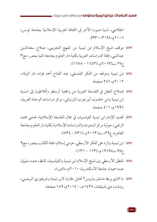 160
‫سيرته‬ ‫في‬ ‫لطائف‬ ‫مع‬ ‫وعلومه‬ ‫تيمية‬ ‫ابن‬ ‫عن‬ ‫الدراسات‬ ‫مسرد‬
،‫تونس‬ ‫بجامعة‬ ‫اإلسالمية‬ ‫العربية‬ ‫الثقافة‬ ‫يف‬ ‫اآلخر‬ ‫صورة‬ ‫ندوة‬ ،‫اجلاليص‬
.)330-319( ،‫م‬2006
563
56
‫سعدالدين‬ ‫صالح‬ ،‫التجريبي‬ ‫املنهج‬ ‫من‬ ‫تيمية‬ ‫ابن‬ ‫اإلسالم‬ ‫شيخ‬ ‫موقف‬
3‫مج‬ ،‫بمرص‬ ‫املنيا‬ ‫بجامعة‬ ‫العلوم‬ ‫دار‬ ‫بكلية‬ ‫العربية‬ ‫الدراسات‬ ‫جملة‬ ،‫عبدالنبي‬
.)1678 - 1643( ،‫م‬2013‫سنة‬ 27‫ع‬
564
56
،‫الوفاء‬ ‫دار‬ ،‫فؤاد‬ ‫أمحد‬ ‫الفتاح‬ ‫عبد‬ ،‫الفلسفي‬ ‫الفكر‬ ‫من‬ ‫وموقفه‬ ‫تيمية‬ ‫ابن‬
.‫صفحة‬ 286 ،‫م‬2002
565
56
‫اسمية‬ ‫إىل‬ ‫وأفالطون‬ ‫أرسطو‬ ‫واقعية‬ ‫من‬ ‫العربية‬ ‫الفلسفة‬ ‫يف‬ ‫العقل‬ ‫إصالح‬
،‫العربية‬ ‫الوحدة‬ ‫دراسات‬ ‫مركز‬ ،‫املرزوقي‬ ‫يعرب‬ ‫أبو‬ ،‫خلدون‬ ‫وابن‬ ‫تيمية‬ ‫ابن‬
.‫صفحة‬ 411 ،‫م‬1996
566
56
‫حممد‬ ‫فتحي‬ ،‫اإلسالمية‬ ‫الفلسفة‬ ‫جمال‬ ‫يف‬ ‫الفيلسوف‬ ‫تيمية‬ ‫ابن‬ ‫اإلمام‬ ‫جتديد‬
‫بجامعة‬‫العلوم‬‫دار‬‫بكلية‬‫اإلسالمية‬‫والدراسات‬‫البحوث‬‫مركز‬‫حولية‬،‫الزغبي‬
.)734 - 731( ،‫م‬2013 ‫سنة‬ ،39‫ع‬ ،‫القاهرة‬
567
56
9‫مج‬،‫بمرص‬‫الكاتب‬‫جملة‬،‫إسالم‬‫عزمي‬،‫األرسطي‬‫الفكر‬‫عىل‬‫والرد‬‫تيمية‬‫ابن‬
.)131 - 113( ،‫م‬1969‫سنة‬ 97‫ع‬
568
56
‫سليامن‬ ‫عبده‬ ،‫كانط‬ ‫والفيلسوف‬ ‫تيمية‬ ‫ابن‬ ‫اإلسالم‬ ‫شيخ‬ ‫بني‬ ‫األرسطي‬ ‫املنطق‬
.‫دكتوراه‬ ،‫م‬2010 ،‫االسكندرية‬ ‫جامعة‬ ،‫محيدة‬ ‫عبده‬
569
56
،‫الريميني‬ ‫وغريغوري‬ ‫تيمية‬ ‫البن‬ ‫مقارن‬ ‫حتليل‬ ‫بباريس؟‬ ‫دمشق‬ ‫يربط‬ ‫الذي‬ ‫ما‬
.‫صفحة‬ 159 ،‫م‬2014 - ‫هـ‬1435 ،‫تشيلفان‬ ‫دي‬ ‫ريتشارد‬
 