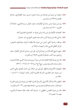 162
‫سيرته‬ ‫في‬ ‫لطائف‬ ‫مع‬ ‫وعلومه‬ ‫تيمية‬ ‫ابن‬ ‫عن‬ ‫الدراسات‬ ‫مسرد‬
578
57
‫جامعة‬ ،‫الطبالوي‬ ‫سعد‬ ‫حسني‬ ‫حممود‬ ،‫رشد‬ ‫ابن‬ ‫فلسفة‬ ‫من‬ ‫تيمية‬ ‫ابن‬ ‫موقف‬
.‫ماجستري‬ ،‫م‬1979 ،‫القاهرة‬
579
57
‫أم‬ ‫جامعة‬ ،‫العتيبي‬ ‫مرزم‬ ‫عايش‬ ‫منيف‬ ،‫اإلهليات‬ ‫يف‬ ‫رشد‬ ‫وابن‬ ‫تيمية‬ ‫ابن‬ ‫بني‬
.‫ماجستري‬ ،‫هـ‬1410 ،‫القرى‬
580
58
.‫أمحد‬ ‫الصاوي‬ ‫الصاوي‬ .‫د‬ ،‫تيمية‬ ‫وابن‬ ‫رشد‬ ‫ابن‬ ‫بني‬ ‫اإلهلية‬ ‫الصفات‬
581
58
.‫جداول‬ ‫دار‬ ،‫العامري‬ ‫العزيز‬ ‫عبد‬ ،‫رشد‬ ‫البن‬ ‫تيمية‬ ‫ابن‬ ‫نقد‬ ‫مناحي‬
582
58
،‫الصغري‬ ‫عبداملجيد‬ ،‫أولية‬ ‫مالحظات‬ ‫تيمية‬ ‫ابن‬ ‫الدين‬ ‫لتقي‬ ‫رشدية‬ ‫مواقف‬
.‫م‬1985 ،‫البيضاء‬ ‫بالدار‬ ‫العريب‬ ‫الثقايف‬ ‫املركز‬
583
58
‫سعيد‬ ،‫اإلهلية‬ ‫املسائل‬ ‫يف‬ ‫سينا‬ ‫ابن‬ ‫عىل‬ ‫الرد‬ ‫يف‬ ‫تيمية‬ ‫ابن‬ ‫اإلسالم‬ ‫شيخ‬ ‫جهود‬
.‫دكتوراه‬ ،‫م‬1989 ،‫القرى‬ ‫أم‬ ‫جامعة‬ ،‫أمحد‬ ‫سيد‬ ‫إبراهيم‬
584
58
‫البحوث‬ ‫جملة‬ ،‫احلريب‬ ‫بنيان‬ ‫بنت‬ ‫مريم‬ ،‫سينا‬ ‫ابن‬ ‫عند‬ ‫الغائية‬ ‫للعلة‬ ‫تيمية‬ ‫ابن‬ ‫نقد‬
)326 - 265( ،2013 ‫سنة‬ 9‫ع‬ 2‫مج‬ ،‫بمرص‬ ‫الرشعية‬ ‫والدراسات‬
585
58
‫الدين‬ ‫وتقي‬ ‫الغزايل‬ ‫حامد‬ ‫أيب‬ ‫خالل‬ ‫من‬ ‫اليوناين‬ ‫واملنطق‬ ‫األصولية‬ ‫املنهجية‬
- ‫هـ‬1411 ،‫البيضاء‬ ‫بالدار‬ ‫للنرش‬ ‫املغربية‬ ‫الرشكة‬ ،‫النقاري‬ ‫محو‬ ،‫تيمية‬ ‫ابن‬
.‫م‬1991
586
58
‫اجلوزية‬ ‫قيم‬ ‫وابن‬ ‫تيمية‬ ‫ابن‬ ‫الفقه‬ ‫أصول‬ ‫يف‬ ‫وأثره‬ ‫األصويل‬ ‫واالستدالل‬ ‫املنطق‬
.‫دكتوراه‬،‫م‬2013،‫بمرص‬‫بنها‬‫جامعة‬،‫موسى‬‫إبراهيم‬‫عبداهلل‬‫رحاب‬،‫ا‬ ً‫نموذج‬
587
58
،‫القرى‬ ‫أم‬ ‫جامعة‬ ‫جملة‬ ،‫مجال‬ ‫أمحد‬ ‫ابتسام‬ .‫د‬ ،‫املنطقي‬ ‫للقياس‬ ‫تيمية‬ ‫ابن‬ ‫نقد‬
.26 ‫العدد‬ 15 ‫جملد‬
 