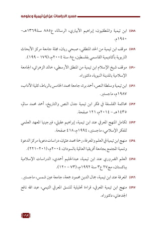 163
‫وعلومه‬ ‫تيمية‬ ‫ابن‬ ‫عن‬ ‫الدراسات‬ ‫مسرد‬
588
58
-‫هـ‬1369‫سنة‬ 885‫ع‬ ،‫الرسالة‬ ،‫األبياري‬ ‫إبراهيم‬ ،‫واملنطقيون‬ ‫تيمية‬ ‫ابن‬
.‫م‬1950
589
58
‫األبحاث‬ ‫مركز‬ ‫جامعة‬ ‫جملة‬ ،‫ريان‬ ‫صبحي‬ ،‫املنطقي‬ ‫احلد‬ ‫من‬ ‫تيمية‬ ‫ابن‬ ‫موقف‬
.)199 - 179( ،‫م‬2004 ‫سنة‬ 8‫ع‬ ،‫بفلسطني‬ ‫القاسمي‬ ‫بأكاديمية‬ ‫الرتبوية‬
590
59
‫اجلامعة‬ ،‫الزهراين‬ ‫خالد‬ ،‫األرسطي‬ ‫املنطق‬ ‫من‬ ‫تيمية‬ ‫ابن‬ ‫اإلسالم‬ ‫شيخ‬ ‫موقف‬
.‫دكتوراه‬ ،‫النبوية‬ ‫باملدينة‬ ‫اإلسالمية‬
591
59
،‫اآلداب‬‫كلية‬،‫بالرباط‬‫اخلامس‬‫حممد‬‫جامعة‬،‫برة‬‫أمحد‬،‫النص‬‫وسلطة‬‫تيمية‬‫ابن‬
.‫ماجستري‬ ،‫م‬1987
592
59
،‫سامل‬ ‫حممد‬ ‫أمحد‬ ،‫والتاريخ‬ ‫النص‬ ‫جدل‬ ‫تيمية‬ ‫ابن‬ ‫فكر‬ ‫يف‬ ‫الفلسفة‬ ‫حماكمة‬
.‫صفحة‬ 121 ،‫م‬2014 - ‫هـ‬1435
593
59
‫العلمي‬ ‫املعهد‬ ‫فريجينيا‬ ،‫عقييل‬ ‫إبراهيم‬ ،‫تيمية‬ ‫ابن‬ ‫عند‬ ‫املعريف‬ ‫املنهج‬ ‫تكامل‬
.‫صفحة‬ 418 ،‫م‬1994 ،‫ماجستري‬ ،‫اإلسالمي‬ ‫للفكر‬
594
59
‫الدعوة‬‫مركز‬‫دعوية‬‫دراسات‬،‫عثامن‬‫حممد‬‫رمحة‬،‫واملعرفة‬‫العلم‬‫يف‬‫تيمية‬‫ابن‬‫منهج‬
.)221-201( ،‫م‬2004 ،‫بالسودان‬ ‫العاملية‬ ‫أفريقيا‬ ‫بجامعة‬ ‫املجتمع‬ ‫وتنمية‬
595
59
‫اإلسالمية‬ ‫الدراسات‬ ،‫أمحدي‬ ‫عبداحلليم‬ ،‫تيمية‬ ‫ابن‬ ‫عند‬ ‫الرضوري‬ ‫العلم‬
.)120 - 73( ،‫م‬1992 ‫سنة‬ 3‫ع‬ 27‫مج‬ ،‫بباكستان‬
596
59
.‫ماجستري‬ ،‫شمس‬ ‫عني‬ ‫جامعة‬ ،‫مجعة‬ ‫حممود‬ ‫الدين‬ ‫مجال‬ ،‫تيمية‬ ‫ابن‬ ‫عند‬ ‫املعرفة‬
597
59
‫نافع‬ ‫اهلل‬ ‫عبد‬ ،‫التيمي‬ ‫املعريف‬ ‫للنسق‬ ‫حتليلية‬ ‫قراءة‬ ،‫املعريف‬ ‫تيمية‬ ‫ابن‬ ‫منهج‬
.‫دكتوراه‬ ،‫اجلدعاين‬
 