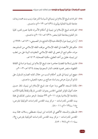 166
‫سيرته‬ ‫في‬ ‫لطائف‬ ‫مع‬ ‫وعلومه‬ ‫تيمية‬ ‫ابن‬ ‫عن‬ ‫الدراسات‬ ‫مسرد‬
614
61
،‫زيدان‬‫حممد‬‫بنت‬‫زينب‬،‫الرشعية‬‫السياسة‬‫يف‬‫تيمية‬‫ابن‬‫اإلسالم‬‫شيخ‬‫انفرادات‬
.‫ماجستري‬ ،‫م‬2013-‫هـ‬1434 ،‫بامليزيا‬ ‫العاملية‬ ‫املدينة‬ ‫جامعة‬
615
61
‫كلية‬ ،‫قدير‬ ‫عمرو‬ ‫فادية‬ ،‫األرسة‬ ‫أحكام‬ ‫يف‬ ‫تيمية‬ ‫ابن‬ ‫اإلسالم‬ ‫شيخ‬ ‫انفرادات‬
.‫ماجستري‬ ،‫م‬2014-‫هـ‬1435 ،‫بمرص‬ ‫املنيا‬ ‫بجامعة‬ ‫العلوم‬ ‫دار‬
616
61
.‫م‬1999-‫هـ‬1420،‫الصميعي‬‫دار‬،‫الشايع‬‫عبداإلله‬،‫اإلعاقة‬‫حول‬‫تيمية‬‫ابن‬‫آراء‬
617
61
‫بعد‬ ‫املسلم‬ ‫من‬ ‫اإلسالمي‬ ‫الفقه‬ ‫موقف‬ ‫اإلسالمي‬ ‫الفقه‬ ‫يف‬ ‫األعضاء‬ ‫نقل‬ ‫حكم‬
‫تعقب‬ ‫من‬ ‫عىل‬ ‫البينة‬ ‫التعقيبات‬ ‫اإلسالمي‬ ‫الفقه‬ ‫يف‬ ‫الرخص‬ ‫تتبع‬ ‫حكم‬ ،‫موته‬
.‫هـ‬1412 ،‫الصحابة‬ ‫مكتبة‬ ،‫العقييل‬ ‫أمحد‬ ‫بن‬ ‫عقيل‬ ،‫تيمية‬ ‫ابن‬
618
61
‫الثقافة‬ ‫يف‬ ‫دراسة‬ ‫تيمية‬ ‫ابن‬ ‫اإلسالم‬ ‫شيخ‬ ‫عند‬ ‫معارصة‬ ‫لقضايا‬ ‫إسالمية‬ ‫فتاوى‬
.‫م‬2003-‫هـ‬1424 ،‫بجدة‬ ‫السعودية‬ ‫الدار‬ ،‫جماهد‬ ‫حممود‬ ‫منترص‬ ،‫الفقهية‬
619
61
‫عىل‬ ‫املسلول‬ ‫الصارم‬ ‫كتابه‬ ‫خالل‬ ‫من‬ ‫السب‬ ‫أحكام‬ ‫تقرير‬ ‫يف‬ ‫تيمية‬ ‫ابن‬ ‫منهج‬
.‫ماجستري‬ ،‫املجيش‬ ‫سعود‬ ‫بن‬ ‫صالح‬ ،‫ودراسة‬ ‫عرض‬ ‫الرسول‬ ‫شاتم‬
620
62
‫حسني‬ ‫نافذ‬ ،‫تيمية‬ ‫ابن‬ ‫اإلسالم‬ ‫شيخ‬ ‫عند‬ ‫حوله‬ ‫وما‬ ‫األقىص‬ ‫املسجد‬ ‫مكانة‬
‫اآلداب‬‫بكلية‬ ً‫ة‬‫وثقاف‬‫ًا‬‫خي‬‫تار‬‫القدس‬:‫بعنوان‬‫اخلامس‬‫العلمي‬‫املؤمتر‬‫أعامل‬،‫محاد‬
‫جملة‬ ‫يف‬ ‫كذلك‬ ‫منشور‬ ‫(وهو‬ .‫صفحة‬ 33 ،‫م‬2011 ،‫بغزة‬ ‫اإلسالمية‬ ‫باجلامعة‬
،‫بقربص‬ ‫التوثيقية‬ ‫للدراسات‬ ‫املقدس‬ ‫بيت‬ ‫مركز‬ - ‫للدراسات‬ ‫املقدس‬ ‫بيت‬
.48 - 11 ،‫م‬2013‫سنة‬ 15‫ع‬
621
62
‫بيت‬ ‫جملة‬ ،‫رسالن‬ ‫مصطفى‬ ،‫تيمية‬ ‫ابن‬ ‫كتابات‬ ‫يف‬ ‫األقىص‬ ‫واملسجد‬ ‫فلسطني‬
،9‫ع‬ ،‫بقربص‬ ‫التوثيقية‬ ‫للدراسات‬ ‫املقدس‬ ‫بيت‬ ‫مركز‬ - ‫للدراسات‬ ‫املقدس‬
.)52 - 27( ،‫م‬2010‫سنة‬
 