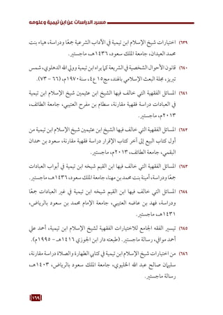 169
‫وعلومه‬ ‫تيمية‬ ‫ابن‬ ‫عن‬ ‫الدراسات‬ ‫مسرد‬
639
63
‫بنت‬ ‫هياء‬ ،‫ودراسة‬ ‫ا‬ً‫ع‬‫مج‬ ‫الرشعية‬ ‫اآلداب‬ ‫يف‬ ‫تيمية‬ ‫ابن‬ ‫اإلسالم‬ ‫شيخ‬ ‫اختيارات‬
.‫ماجستري‬ ،‫هـ‬1436 ،‫سعود‬ ‫امللك‬ ‫جامعة‬ ،‫العيدان‬ ‫حممد‬
640
64
‫شمس‬،‫الدهلوي‬‫اهلل‬‫وويل‬‫تيمية‬‫ابن‬‫يراه‬‫كام‬‫الرشيعة‬‫يف‬‫الشخصية‬‫األحوال‬‫قانون‬
.)73 - 66( ،‫م‬1970‫سنة‬ ،4‫ع‬ 15‫مج‬ ،‫باهلند‬ ‫اإلسالمي‬ ‫البعث‬ ‫جملة‬ ،‫تربيز‬
641
64
‫تيمية‬ ‫ابن‬ ‫اإلسالم‬ ‫شيخ‬ ‫عثيمني‬ ‫ابن‬ ‫الشيخ‬ ‫فيها‬ ‫خالف‬ ‫التي‬ ‫الفقهية‬ ‫املسائل‬
،‫الطائف‬ ‫جامعة‬ ،‫العتيبي‬ ‫مفرح‬ ‫بن‬ ‫سطام‬ ،‫مقارنة‬ ‫فقهية‬ ‫دراسة‬ ‫العبادات‬ ‫يف‬
.‫ماجستري‬ ،‫م‬2013
642
64
‫من‬ ‫تيمية‬ ‫ابن‬ ‫اإلسالم‬ ‫شيخ‬ ‫عثيمني‬ ‫ابن‬ ‫الشيخ‬ ‫فيها‬ ‫خالف‬ ‫التي‬ ‫الفقهية‬ ‫املسائل‬
‫محدان‬ ‫بن‬ ‫سعود‬ ،‫مقارنة‬ ‫فقهية‬ ‫دراسة‬ ‫اإلقرار‬ ‫كتاب‬ ‫آخر‬ ‫إىل‬ ‫البيع‬ ‫كتاب‬ ‫أول‬
.‫ماجستري‬ ،‫م‬2013 ،‫الطائف‬ ‫جامعة‬ ،‫البقمي‬
643
64
‫العبادات‬ ‫أبواب‬ ‫يف‬ ‫تيمية‬ ‫ابن‬ ‫شيخه‬ ‫القيم‬ ‫ابن‬ ‫فيها‬ ‫خالف‬ ‫التي‬ ‫الفقهية‬ ‫املسائل‬
.‫ماجستري‬،‫هـ‬1436،‫سعود‬‫امللك‬‫جامعة‬،‫مهنا‬‫بن‬‫حممد‬‫بنت‬‫أمينة‬،‫ودراسة‬‫ا‬ً‫ع‬‫مج‬
644
64
‫ا‬ً‫ع‬‫مج‬ ‫العبادات‬ ‫غري‬ ‫يف‬ ‫تيمية‬ ‫ابن‬ ‫شيخه‬ ‫القيم‬ ‫ابن‬ ‫فيها‬ ‫خالف‬ ‫التي‬ ‫املسائل‬
،‫بالرياض‬ ‫سعود‬ ‫بن‬ ‫حممد‬ ‫اإلمام‬ ‫جامعة‬ ،‫العتيبي‬ ‫عاضه‬ ‫بن‬ ‫فهد‬ ،‫ودراسة‬
.‫ماجستري‬ ،‫هـ‬1431
645
64
‫عيل‬ ‫أمحد‬ ،‫تيمية‬ ‫ابن‬ ‫اإلسالم‬ ‫لشيخ‬ ‫الفقهية‬ ‫لالختيارات‬ ‫اجلامع‬ ‫الفقه‬ ‫تيسري‬
.)‫م‬1995 - ‫هـ‬1416 ‫اجلوزي‬ ‫ابن‬ ‫دار‬ ‫(طبعته‬ .‫ماجستري‬ ‫رسالة‬ ،‫موايف‬ ‫أمحد‬
646
64
،‫مقارنة‬‫دراسة‬‫والصالة‬‫الطهارة‬‫كتايب‬‫يف‬‫تيمية‬‫ابن‬‫اإلسالم‬‫شيخ‬‫اختيارات‬‫من‬
،‫هـ‬1403 ،‫بالرياض‬ ‫سعود‬ ‫امللك‬ ‫جامعة‬ ،‫اخلليوي‬ ‫اهلل‬ ‫عبد‬ ‫صالح‬ ‫سليامن‬
.‫ماجستري‬ ‫رسالة‬
 
