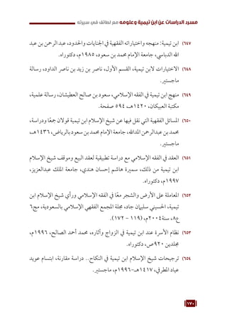 170
‫سيرته‬ ‫في‬ ‫لطائف‬ ‫مع‬ ‫وعلومه‬ ‫تيمية‬ ‫ابن‬ ‫عن‬ ‫الدراسات‬ ‫مسرد‬
647
64
‫عبد‬‫بن‬‫الرمحن‬‫عبد‬،‫واحلدود‬‫اجلنايات‬‫يف‬‫الفقهية‬‫واختياراته‬‫منهجه‬:‫تيمية‬‫ابن‬
.‫دكتوراه‬ ،‫م‬1985 ،‫سعود‬ ‫بن‬ ‫حممد‬ ‫اإلمام‬ ‫جامعة‬ ،‫الدبايس‬ ‫اهلل‬
648
64
‫رسالة‬ ،‫الداود‬ ‫نارص‬ ‫بن‬ ‫زيد‬ ‫بن‬ ‫نارص‬ ،‫األول‬ ‫القسم‬ ،‫تيمية‬ ‫البن‬ ‫االختيارات‬
.‫ماجستري‬
649
64
،‫علمية‬ ‫رسالة‬ ،‫العطيشان‬ ‫صالح‬ ‫بن‬ ‫سعود‬ ،‫اإلسالمي‬ ‫الفقه‬ ‫يف‬ ‫تيمية‬ ‫ابن‬ ‫منهج‬
.‫صفحة‬ 594 ،‫هـ‬1420 ،‫العبيكان‬ ‫مكتبة‬
650
65
،‫ودراسة‬ ‫ا‬ً‫ع‬‫مج‬‫قوالن‬‫تيمية‬‫ابن‬‫اإلسالم‬‫شيخ‬‫عن‬‫فيها‬‫نقل‬‫التي‬‫الفقهية‬‫املسائل‬
،‫هـ‬1436،‫بالرياض‬‫سعود‬‫بن‬‫حممد‬‫اإلمام‬‫جامعة‬،‫املداهلل‬‫عبدالرمحن‬‫بن‬‫حممد‬
.‫ماجستري‬
651
65
‫اإلسالم‬ ‫شيخ‬ ‫وموقف‬ ‫البيع‬ ‫لعقد‬ ‫تطبيقية‬ ‫دراسة‬ ‫مع‬ ‫اإلسالمي‬ ‫الفقه‬ ‫يف‬ ‫العقد‬
،‫عبدالعزيز‬ ‫امللك‬ ‫جامعة‬ ،‫هندي‬ ‫إحسان‬ ‫هاشم‬ ‫سمرية‬ ،‫ذلك‬ ‫من‬ ‫تيمية‬ ‫ابن‬
.‫دكتوراه‬ ،‫م‬1997
652
65
‫ابن‬ ‫اإلسالم‬ ‫شيخ‬ ‫ورأي‬ ‫اإلسالمي‬ ‫الفقه‬ ‫يف‬ ‫ا‬ً‫ع‬‫م‬ ‫والشجر‬ ‫األرض‬ ‫عىل‬ ‫املعاملة‬
6‫مج‬ ،‫بالسعودية‬ ‫اإلسالمي‬ ‫الفقهي‬ ‫املجمع‬ ‫جملة‬ ،‫جاد‬ ‫سليامن‬ ‫احلسيني‬ ،‫تيمية‬
.)172 - 119( ،‫م‬2004‫سنة‬ ،8‫ع‬
653
65
،‫م‬1996 ،‫الصالح‬ ‫أمحد‬ ‫حممد‬ ،‫وآثاره‬ ‫الزواج‬ ‫يف‬ ‫تيمية‬ ‫ابن‬ ‫عند‬ ‫األرسة‬ ‫نظام‬
.‫دكتوراه‬ ،‫ص‬920 ‫جملدين‬
654
65
‫عويد‬ ‫ابتسام‬ ،‫مقارنة‬ ‫دراسة‬ ..‫النكاح‬ ‫يف‬ ‫تيمية‬ ‫ابن‬ ‫اإلسالم‬ ‫شيخ‬ ‫ترجيحات‬
.‫ماجستري‬ ،‫م‬1996-‫هـ‬1417 ،‫املطريف‬ ‫عياد‬
 