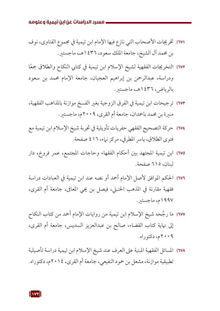 173
‫وعلومه‬ ‫تيمية‬ ‫ابن‬ ‫عن‬ ‫الدراسات‬ ‫مسرد‬
671
67
‫نوف‬ ،‫الفتاوى‬ ‫جمموع‬ ‫يف‬ ‫تيمية‬ ‫ابن‬ ‫اإلمام‬ ‫فيها‬ ‫نازع‬ ‫التي‬ ‫األصحاب‬ ‫خترجيات‬
.‫ماجستري‬ ،‫هـ‬1436 ،‫سعود‬ ‫امللك‬ ‫جامعة‬ ،‫الشيخ‬ ‫آل‬ ‫حممد‬ ‫بن‬
672
67
‫ا‬ً‫ع‬‫مج‬ ‫والطالق‬ ‫النكاح‬ ‫كتايب‬ ‫يف‬ ‫تيمية‬ ‫ابن‬ ‫اإلسالم‬ ‫لشيخ‬ ‫الفقهية‬ ‫التخرجيات‬
‫سعود‬ ‫بن‬ ‫حممد‬ ‫اإلمام‬ ‫جامعة‬ ،‫العجيان‬ ‫إبراهيم‬ ‫بن‬ ‫عبدالرمحن‬ ،‫ودراسة‬
.‫ماجستري‬ ،‫هـ‬1436 ،‫بالرياض‬
673
67
،‫الفقهية‬ ‫باملذاهب‬ ‫موازنة‬ ‫الفسخ‬ ‫بغري‬ ‫الزوجية‬ ‫الفرق‬ ‫يف‬ ‫تيمية‬ ‫ابن‬ ‫ترجيحات‬
.‫ماجستري‬ ،‫م‬2009 ،‫القرى‬ ‫أم‬ ‫جامعة‬ ،‫بامحدان‬ ‫حممد‬ ‫بن‬ ‫منرية‬
674
67
‫مع‬ ‫تيمية‬ ‫ابن‬ ‫اإلسالم‬ ‫شيخ‬ ‫جتربة‬ ‫يف‬ ‫تأويلية‬ ‫حفريات‬ ‫الفقهي‬ ‫التصحيح‬ ‫حركة‬
.‫صفحة‬ 416 ،‫نامء‬ ‫مركز‬ ،‫املطريف‬ ‫يارس‬ ،‫الطالق‬ ‫فتوى‬
675
67
‫دار‬ ،‫فروخ‬ ‫عمر‬ ،‫املجتمع‬ ‫وحاجات‬ ‫الفقهاء‬ ‫أحكام‬ ‫بني‬ ‫املجتهد‬ ‫تيمية‬ ‫ابن‬
.‫صفحة‬ 615 ،‫لبنان‬
676
67
‫دراسة‬ ‫العبادات‬ ‫يف‬ ‫تيمية‬ ‫ابن‬ ‫عند‬ ‫نصه‬ ‫أو‬ ‫أمحد‬ ‫اإلمام‬ ‫ألصل‬ ‫املوافق‬ ‫احلكم‬
،‫القرى‬ ‫أم‬ ‫جامعة‬ ،‫املعاىف‬ ‫حيي‬ ‫بن‬ ‫فيصل‬ ،‫احلنبيل‬ ‫املذهب‬ ‫يف‬ ‫مقارنة‬ ‫فقهية‬
.‫ماجستري‬ ،‫م‬1997
677
67
‫النكاح‬ ‫كتاب‬ ‫من‬ ‫أمحد‬ ‫اإلمام‬ ‫روايات‬ ‫من‬ ‫تيمية‬ ‫ابن‬ ‫اإلسالم‬ ‫شيخ‬ ‫حه‬ َّ‫رج‬ ‫ما‬
،‫القرى‬ ‫أم‬ ‫جامعة‬ ،‫السديس‬ ‫عبدالعزيز‬ ‫بن‬ ‫صالح‬ ،‫القضاء‬ ‫كتاب‬ ‫هناية‬ ‫إىل‬
.‫دكتوراه‬ ،‫م‬2009
678
67
‫تأصيلية‬ ‫دراسة‬ ‫تيمية‬ ‫ابن‬ ‫اإلسالم‬ ‫شيخ‬ ‫عند‬ ‫العرف‬ ‫عىل‬ ‫املبنية‬ ‫الفقهية‬ ‫املسائل‬
.‫دكتوراه‬ ،‫م‬2014 ،‫القرى‬ ‫أم‬ ‫جامعة‬ ،‫النفيعي‬ ‫محود‬ ‫بن‬ ‫مشعل‬ ،‫موازنة‬ ‫تطبيقية‬
 