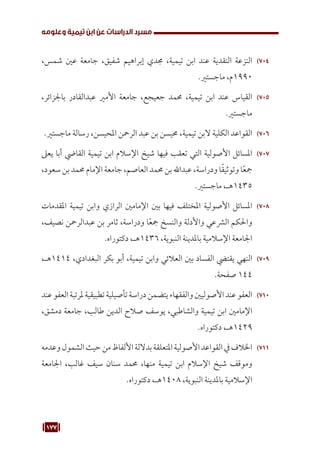 177
‫وعلومه‬ ‫تيمية‬ ‫ابن‬ ‫عن‬ ‫الدراسات‬ ‫مسرد‬
704
70
،‫شمس‬ ‫عني‬ ‫جامعة‬ ،‫شفيق‬ ‫إبراهيم‬ ‫جمدي‬ ،‫تيمية‬ ‫ابن‬ ‫عند‬ ‫النقدية‬ ‫النزعة‬
.‫ماجستري‬ ،‫م‬1990
705
70
،‫باجلزائر‬ ‫عبدالقادر‬ ‫األمري‬ ‫جامعة‬ ،‫جعيجع‬ ‫حممد‬ ،‫تيمية‬ ‫ابن‬ ‫عند‬ ‫القياس‬
.‫ماجستري‬
706
70
.‫ماجستري‬ ‫رسالة‬ ،‫املحيسن‬ ‫الرمحن‬ ‫عبد‬ ‫بن‬ ‫حميسن‬ ،‫تيمية‬ ‫البن‬ ‫الكلية‬ ‫القواعد‬
707
70
‫يعىل‬ ‫أبا‬ ‫القايض‬ ‫تيمية‬ ‫ابن‬ ‫اإلسالم‬ ‫شيخ‬ ‫فيها‬ ‫تعقب‬ ‫التي‬ ‫األصولية‬ ‫املسائل‬
،‫سعود‬‫بن‬ ‫حممد‬ ‫اإلمام‬ ‫جامعة‬ ،‫العاصم‬ ‫حممد‬ ‫بن‬ ‫عبداهلل‬ ،‫ودراسة‬ ‫ا‬ً‫ق‬‫وتوثي‬ ‫ا‬ً‫ع‬‫مج‬
.‫ماجستري‬ ،‫هـ‬1435
708
70
‫املقدمات‬ ‫تيمية‬ ‫وابن‬ ‫الرازي‬ ‫اإلمامني‬ ‫بني‬ ‫فيها‬ ‫املختلف‬ ‫األصولية‬ ‫املسائل‬
،‫نصيف‬ ‫عبدالرمحن‬ ‫بن‬ ‫ثامر‬ ،‫ودراسة‬ ‫ا‬ً‫ع‬‫مج‬ ‫والنسخ‬ ‫واألدلة‬ ‫الرشعي‬ ‫واحلكم‬
.‫دكتوراه‬ ،‫هـ‬1436 ،‫النبوية‬ ‫باملدينة‬ ‫اإلسالمية‬ ‫اجلامعة‬
709
70
،‫هـ‬1414 ،‫البغدادي‬ ‫بكر‬ ‫أبو‬ ،‫تيمية‬ ‫وابن‬ ‫العالئي‬ ‫بني‬ ‫الفساد‬ ‫يقتيض‬ ‫النهي‬
.‫صفحة‬ 144
710
71
‫عند‬‫العفو‬‫ملرتبة‬‫تطبيقية‬‫تأصيلية‬‫دراسة‬‫يتضمن‬‫والفقهاء‬‫األصوليني‬‫عند‬‫العفو‬
،‫دمشق‬ ‫جامعة‬ ،‫طالب‬ ‫الدين‬ ‫صالح‬ ‫يوسف‬ ،‫والشاطبي‬ ‫تيمية‬ ‫ابن‬ ‫اإلمامني‬
.‫دكتوراه‬ ،‫هـ‬1429
711
71
‫وعدمه‬‫الشمول‬‫حيث‬‫من‬‫األلفاظ‬‫بداللة‬‫املتعلقة‬‫األصولية‬‫القواعد‬‫يف‬‫اخلالف‬
‫اجلامعة‬ ،‫غالب‬ ‫سيف‬ ‫سنان‬ ‫حممد‬ ،‫منها‬ ‫تيمية‬ ‫ابن‬ ‫اإلسالم‬ ‫شيخ‬ ‫وموقف‬
.‫دكتوراه‬ ،‫هـ‬1408 ،‫النبوية‬ ‫باملدينة‬ ‫اإلسالمية‬
 