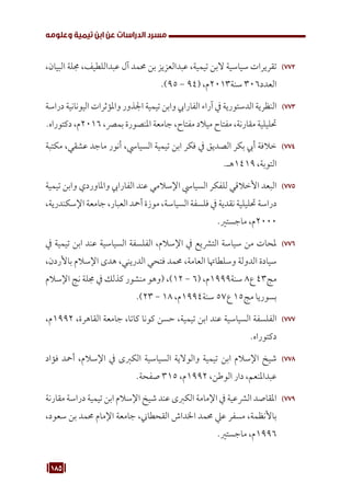 185
‫وعلومه‬ ‫تيمية‬ ‫ابن‬ ‫عن‬ ‫الدراسات‬ ‫مسرد‬
772
77
،‫البيان‬ ‫جملة‬ ،‫عبداللطيف‬ ‫آل‬ ‫حممد‬ ‫بن‬ ‫عبدالعزيز‬ ،‫تيمية‬ ‫البن‬ ‫سياسية‬ ‫تقريرات‬
.)95 - 94( ،‫م‬2013‫سنة‬ 306‫العدد‬
773
77
‫دراسة‬ ‫اليونانية‬ ‫واملؤثرات‬ ‫اجلذور‬ ‫تيمية‬ ‫وابن‬ ‫الفارايب‬ ‫آراء‬ ‫يف‬ ‫الدستورية‬ ‫النظرية‬
.‫دكتوراه‬ ،‫م‬2016 ،‫بمرص‬ ‫املنصورة‬ ‫جامعة‬ ،‫مفتاح‬ ‫ميالد‬ ‫مفتاح‬ ،‫مقارنة‬ ‫حتليلية‬
774
77
‫مكتبة‬ ،‫عشقي‬ ‫ماجد‬ ‫أنور‬ ،‫السيايس‬ ‫تيمية‬ ‫ابن‬ ‫فكر‬ ‫يف‬ ‫الصديق‬ ‫بكر‬ ‫أيب‬ ‫خالفة‬
.‫هـ‬1419 ،‫التوبة‬
775
77
‫تيمية‬ ‫وابن‬ ‫واملاوردي‬ ‫الفارايب‬ ‫عند‬ ‫اإلسالمي‬ ‫السيايس‬ ‫للفكر‬ ‫األخالقي‬ ‫البعد‬
،‫اإلسكندرية‬ ‫جامعة‬ ،‫العبار‬ ‫أمحد‬ ‫موزة‬ ،‫السياسة‬ ‫فلسفة‬ ‫يف‬ ‫نقدية‬ ‫حتليلية‬ ‫دراسة‬
.‫ماجستري‬ ،‫م‬2000
776
77
‫يف‬ ‫تيمية‬ ‫ابن‬ ‫عند‬ ‫السياسية‬ ‫الفلسفة‬ ،‫اإلسالم‬ ‫يف‬ ‫الترشيع‬ ‫سياسة‬ ‫من‬ ‫ملحات‬
،‫باألردن‬ ‫اإلسالم‬ ‫هدى‬ ،‫الدريني‬ ‫فتحي‬ ‫حممد‬ ،‫العامة‬ ‫وسلطاهتا‬ ‫الدولة‬ ‫سيادة‬
‫اإلسالم‬ ‫نج‬ ‫جملة‬ ‫يف‬ ‫كذلك‬ ‫منشور‬ ‫(وهو‬ ،)12 - 6( ،‫م‬1999‫سنة‬ 8‫ع‬ 43‫مج‬
.)23 - 18 ،‫م‬1994‫سنة‬ 57‫ع‬ 15‫مج‬ ‫بسوريا‬
777
77
،‫م‬1992 ،‫القاهرة‬ ‫جامعة‬ ،‫كاتا‬ ‫كونا‬ ‫حسن‬ ،‫تيمية‬ ‫ابن‬ ‫عند‬ ‫السياسية‬ ‫الفلسفة‬
.‫دكتوراه‬
778
77
‫فؤاد‬ ‫أمحد‬ ،‫اإلسالم‬ ‫يف‬ ‫الكربى‬ ‫السياسية‬ ‫والوالية‬ ‫تيمية‬ ‫ابن‬ ‫اإلسالم‬ ‫شيخ‬
.‫صفحة‬ 315 ،‫م‬1992 ،‫الوطن‬ ‫دار‬ ،‫عبداملنعم‬
779
77
‫مقارنة‬ ‫دراسة‬ ‫تيمية‬ ‫ابن‬ ‫اإلسالم‬ ‫شيخ‬ ‫عند‬ ‫الكربى‬ ‫اإلمامة‬ ‫يف‬ ‫الرشعية‬ ‫املقاصد‬
،‫سعود‬ ‫بن‬ ‫حممد‬ ‫اإلمام‬ ‫جامعة‬ ،‫القحطاين‬ ‫اخلداش‬ ‫حممد‬ ‫عيل‬ ‫مسفر‬ ،‫باألنظمة‬
.‫ماجستري‬ ،‫م‬1996
 