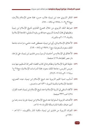 192
‫سيرته‬ ‫في‬ ‫لطائف‬ ‫مع‬ ‫وعلومه‬ ‫تيمية‬ ‫ابن‬ ‫عن‬ ‫الدراسات‬ ‫مسرد‬
822
82
،‫باألردن‬ ‫اإلسالم‬ ‫هدى‬ ‫جملة‬ ،‫حسن‬ ‫طالب‬ ،‫تيمية‬ ‫ابن‬ ‫عند‬ ‫الرتبوي‬ ‫الفكر‬
.)96 - 89( ،‫م‬1994 ،1-2‫ع‬ 38‫مج‬
823
82
‫تيمية‬ ‫ابن‬ ‫اإلسالم‬ ‫لشيخ‬ ‫الفتاوى‬ ‫جمموع‬ ‫خالل‬ ‫من‬ ‫الرتبوي‬ ‫النقد‬ ‫ضوابط‬
‫اإلسالمية‬‫اجلامعة‬،‫السفياين‬‫رفود‬‫بن‬‫عبداهلل‬،‫الرتبوي‬‫البحث‬‫جمال‬‫يف‬‫وتطبيقها‬
.‫دكتوراه‬ ،‫م‬2012 ،‫باملدينة‬
824
82
‫جامعة‬ ‫دراسات‬ ،‫حلمي‬ ‫حممد‬ ‫مصطفى‬ ،‫تيمية‬ ‫ابن‬ ‫رأي‬ ‫يف‬ ‫اإلسالمية‬ ‫األخالق‬
.)69 - 57( ،‫م‬1977 ،1‫مج‬ ،‫بالسعودية‬ ‫سعود‬ ‫امللك‬
825
82
،‫قراعة‬ ‫عيل‬ ،‫تيمية‬ ‫ابن‬ ‫فتاوى‬ ‫ومن‬ ‫الرسول‬ ‫أحاديث‬ ‫من‬ ‫اإلسالم‬ ‫يف‬ ‫األخالق‬
.‫صفحة‬ 419 ،‫للطباعة‬ ‫مرص‬ ‫دار‬
826
82
‫بنت‬‫مها‬،‫املستقيم‬‫الرصاط‬‫اقتضاء‬‫كتاب‬‫يف‬‫ومظاهرها‬‫اإلسالمية‬‫اهلوية‬‫حقيقة‬
1‫ع‬ 28‫مج‬ ،‫اإلسالمية‬ ‫الدراسات‬ ‫جملة‬ ،‫سعود‬ ‫امللك‬ ‫جامعة‬ ،‫اجلريس‬ ‫جريس‬
.)242-217( ،‫م‬2016‫سنة‬
827
82
،‫العمري‬ ‫عبده‬ ،‫تيمية‬ ‫ابن‬ ‫اإلسالم‬ ‫شيخ‬ ‫عند‬ ‫الرتبوية‬ ‫القيم‬ ‫تنمية‬ ‫أساليب‬
.‫ماجستري‬ ،‫هـ‬1431 ،‫النبوية‬ ‫باملدينة‬ ‫اإلسالمية‬ ‫اجلامعة‬
828
82
،‫القزاز‬ ‫حممد‬ ،‫تيمية‬ ‫ابن‬ ‫اإلسالم‬ ‫شيخ‬ ‫عند‬ ‫اإلسالمية‬ ‫الرتبية‬ ‫يف‬ ‫السلفي‬ ‫االجتاه‬
.‫صفحة‬ 332 ،‫هـ‬1428
829
82
‫بن‬ ‫رضا‬ ‫بنت‬ ‫فوزية‬ ،‫تيمية‬ ‫ابن‬ ‫اإلسالم‬ ‫شيخ‬ ‫عند‬ ‫السلوكية‬ ‫الرتبوية‬ ‫األهداف‬
.‫هـ‬1408 ،‫املكرمة‬ ‫بمكة‬ ‫املنارة‬ ‫مكتبة‬ ،‫خياط‬ ‫أمني‬
830
83
- ‫هـ‬1410 ،‫بالكويت‬ ‫املنار‬ ‫مكتبة‬ ،‫تيمية‬ ‫ابن‬ ‫فتاوى‬ ‫من‬ ‫الرتبوية‬ ‫الفوائد‬
.‫م‬1990
 