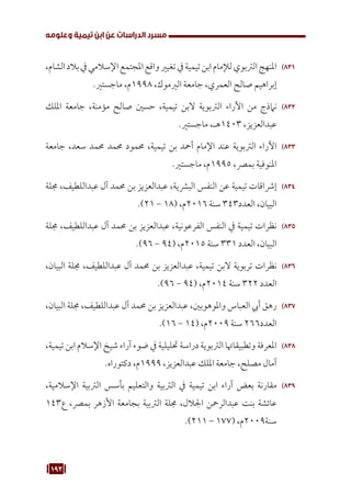 193
‫وعلومه‬ ‫تيمية‬ ‫ابن‬ ‫عن‬ ‫الدراسات‬ ‫مسرد‬
831
83
،‫الشام‬‫بالد‬‫يف‬‫اإلسالمي‬‫املجتمع‬‫واقع‬‫تغيري‬‫يف‬‫تيمية‬‫ابن‬‫لإلمام‬‫الرتبوي‬‫املنهج‬
.‫ماجستري‬ ،‫م‬1998 ،‫الريموك‬ ‫جامعة‬ ،‫العمري‬ ‫صالح‬ ‫إبراهيم‬
832
83
‫امللك‬ ‫جامعة‬ ،‫مؤمنة‬ ‫صالح‬ ‫حسني‬ ،‫تيمية‬ ‫البن‬ ‫الرتبوية‬ ‫اآلراء‬ ‫من‬ ‫نامذج‬
.‫ماجستري‬ ،‫هـ‬1403 ،‫عبدالعزيز‬
833
83
‫جامعة‬ ،‫سعد‬ ‫حممد‬ ‫حممد‬ ‫حممود‬ ،‫تيمية‬ ‫بن‬ ‫أمحد‬ ‫اإلمام‬ ‫عند‬ ‫الرتبوية‬ ‫اآلراء‬
.‫ماجستري‬ ،‫م‬1995 ،‫بمرص‬ ‫املنوفية‬
834
83
‫جملة‬ ،‫عبداللطيف‬ ‫آل‬ ‫حممد‬ ‫بن‬ ‫عبدالعزيز‬ ،‫البرشية‬ ‫النفس‬ ‫عن‬ ‫تيمية‬ ‫إرشاقات‬
.)21 - 18( ،‫م‬2016 ‫سنة‬ 343‫العدد‬ ،‫البيان‬
835
83
‫جملة‬ ،‫عبداللطيف‬ ‫آل‬ ‫حممد‬ ‫بن‬ ‫عبدالعزيز‬ ،‫الفرعونية‬ ‫النفس‬ ‫يف‬ ‫تيمية‬ ‫نظرات‬
.)96 - 94( ،‫م‬2015 ‫سنة‬ 331 ‫العدد‬ ،‫البيان‬
836
83
،‫البيان‬ ‫جملة‬ ،‫عبداللطيف‬ ‫آل‬ ‫حممد‬ ‫بن‬ ‫عبدالعزيز‬ ،‫تيمية‬ ‫البن‬ ‫تربوية‬ ‫نظرات‬
.)96 - 94( ،‫م‬2014 ‫سنة‬ 322 ‫العدد‬
837
83
،‫البيان‬ ‫جملة‬ ،‫عبداللطيف‬ ‫آل‬ ‫حممد‬ ‫بن‬ ‫عبدالعزيز‬ ،‫واملوهوبني‬ ‫العباس‬ ‫أيب‬ ‫رهق‬
.)16 - 14( ،‫م‬2009 ‫سنة‬ 266‫العدد‬
838
83
،‫تيمية‬ ‫ابن‬ ‫اإلسالم‬ ‫شيخ‬ ‫آراء‬ ‫ضوء‬ ‫يف‬ ‫حتليلية‬ ‫دراسة‬ ‫الرتبوية‬ ‫وتطبيقاهتا‬ ‫املعرفة‬
.‫دكتوراه‬ ،‫م‬1999 ،‫عبدالعزيز‬ ‫امللك‬ ‫جامعة‬ ،‫مصلح‬ ‫آمال‬
839
83
،‫اإلسالمية‬ ‫الرتبية‬ ‫بأسس‬ ‫والتعليم‬ ‫الرتبية‬ ‫يف‬ ‫تيمية‬ ‫ابن‬ ‫آراء‬ ‫بعض‬ ‫مقارنة‬
143‫ع‬ ،‫بمرص‬ ‫األزهر‬ ‫بجامعة‬ ‫الرتبية‬ ‫جملة‬ ،‫اجلالل‬ ‫عبدالرمحن‬ ‫بنت‬ ‫عائشة‬
.)211 - 177( ،‫م‬2009‫سنة‬
 