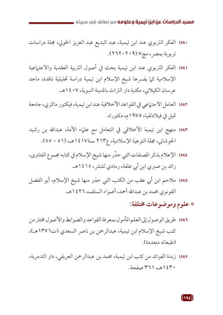 194
‫سيرته‬ ‫في‬ ‫لطائف‬ ‫مع‬ ‫وعلومه‬ ‫تيمية‬ ‫ابن‬ ‫عن‬ ‫الدراسات‬ ‫مسرد‬
840
84
‫دراسات‬ ‫جملة‬ ،‫اخلويل‬ ‫العزيز‬ ‫عبد‬ ‫البديع‬ ‫عبد‬ ،‫تيمية‬ ‫ابن‬ ‫عند‬ ‫الرتبوي‬ ‫الفكر‬
.)262-209( 7‫مج‬ ،‫بمرص‬ ‫تربوية‬
841
84
‫واالجتامعية‬ ‫العقدية‬ ‫الرتبية‬ ‫أصول‬ ‫يف‬ ‫بحث‬ ‫تيمية‬ ‫ابن‬ ‫عند‬ ‫الرتبوي‬ ‫الفكر‬
‫ماجد‬ ،‫ناقدة‬ ‫حتليلية‬ ‫دراسة‬ ‫تيمية‬ ‫ابن‬ ‫اإلسالم‬ ‫شيخ‬ ‫يفرسها‬ ‫كام‬ ‫اإلسالمية‬
.‫هـ‬1407 ،‫النبوية‬ ‫باملدينة‬ ‫الرتاث‬ ‫دار‬ ‫مكتبة‬ ،‫الكيالين‬ ‫عرسان‬
842
84
‫جامعة‬،‫ماكري‬‫فيكتور‬،‫تيمية‬‫ابن‬‫عند‬‫األخالقية‬‫القواعد‬‫يف‬‫االجتامعي‬‫العامل‬
.‫دكتوراه‬ ،‫م‬1975 ،‫فيالدلفيا‬ ‫يف‬ ‫متبل‬
843
84
‫رشيد‬ ‫بن‬ ‫عبداهلل‬ ،‫األمة‬ ‫علامء‬ ‫مع‬ ‫التعامل‬ ‫يف‬ ‫األخالقي‬ ‫تيمية‬ ‫ابن‬ ‫منهج‬
.)55 - 51( ،‫هـ‬1417‫سنة‬ 213‫ع‬ ،‫اإلسالمية‬ ‫التوعية‬ ‫جملة‬ ،‫احلوشاين‬
844
84
،‫الفتاوى‬‫جمموع‬‫كتابه‬‫يف‬‫اإلسالم‬‫شيخ‬‫منها‬‫ر‬ّ‫حذ‬‫التي‬‫املصنفات‬‫بذكر‬‫اإلعالم‬
.‫هـ‬1415 ،‫للنرش‬ ‫رمادي‬ ،‫علفة‬ ‫أيب‬ ‫ابن‬ ‫صربي‬ ‫بن‬ ‫رائد‬
845
84
‫الفضل‬ ‫أبو‬ ،‫اإلسالم‬ ‫شيخ‬ ‫منها‬ ‫حذر‬ ‫التي‬ ‫الكتب‬ ‫من‬ ‫عقب‬ ‫أيب‬ ‫ابن‬ ‫مالحم‬
.‫هـ‬1426 ،‫السلف‬ ‫أضواء‬ ،‫أمحد‬ ‫عبداهلل‬ ‫بن‬ ‫حممد‬ ‫القونوي‬
»
»
:‫خمتلفة‬ ‫وموضوعات‬ ‫علوم‬
846
84
‫من‬‫خمتار‬‫واألصول‬‫والضوابط‬‫القواعد‬‫بمعرفة‬‫املأمول‬‫العلم‬‫إىل‬‫الوصول‬‫طريق‬
،)‫هـ‬1376‫(ت‬ ‫السعدي‬ ‫نارص‬ ‫بن‬ ‫عبدالرمحن‬ ،‫تيمية‬ ‫ابن‬ ‫اإلسالم‬ ‫شيخ‬ ‫كتب‬
.)‫متعددة‬ ‫(طبعاته‬
847
84
،‫التدمرية‬ ‫دار‬ ،‫العريفي‬ ‫عبدالرمحن‬ ‫بن‬ ‫حممد‬ ،‫تيمية‬ ‫ابن‬ ‫كتب‬ ‫من‬ ‫الفوائد‬ ‫زبدة‬
.‫صفحة‬ 361 ،‫هـ‬1430
 