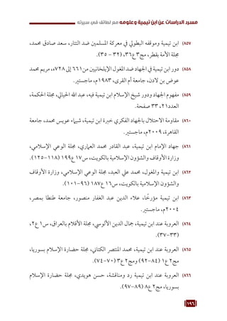 196
‫سيرته‬ ‫في‬ ‫لطائف‬ ‫مع‬ ‫وعلومه‬ ‫تيمية‬ ‫ابن‬ ‫عن‬ ‫الدراسات‬ ‫مسرد‬
857
85
،‫حممد‬ ‫صادق‬ ‫سعد‬ ،‫التتار‬ ‫ضد‬ ‫املسلمني‬ ‫معركة‬ ‫يف‬ ‫البطويل‬ ‫وموقفه‬ ‫تيمية‬ ‫ابن‬
.)35 - 32( ،36‫ع‬ 3‫مج‬ ،‫بقطر‬ ‫األمة‬ ‫جملة‬
858
85
‫حممد‬‫مريم‬،‫ه‬728‫إىل‬661‫من‬‫اإليلخانيني‬‫املغول‬‫ضد‬‫اجلهاد‬‫يف‬‫تيمية‬‫ابن‬‫دور‬
.‫ماجستري‬ ،‫م‬1983 ،‫القرى‬ ‫أم‬ ‫جامعة‬ ،‫الدن‬ ‫بن‬ ‫عوض‬
859
85
،‫احلكمة‬ ‫جملة‬ ،‫احليايل‬ ‫اهلل‬ ‫عبد‬ ،‫فيه‬ ‫تيمية‬ ‫ابن‬ ‫اإلسالم‬ ‫شيخ‬ ‫ودور‬ ‫اجلهاد‬ ‫مفهوم‬
.‫صفحة‬ 33 ،21‫العدد‬
860
86
‫جامعة‬ ،‫حممد‬ ‫عويس‬ ‫شيامء‬ ،‫تيمية‬ ‫ابن‬ ‫خربة‬ ‫الفكري‬ ‫باجلهاد‬ ‫االحتالل‬ ‫مقاومة‬
.‫ماجستري‬ ،‫م‬2009 ،‫القاهرة‬
861
86
،‫اإلسالمي‬ ‫الوعي‬ ‫جملة‬ ،‫العامري‬ ‫حممد‬ ‫القادر‬ ‫عبد‬ ،‫تيمية‬ ‫ابن‬ ‫اإلمام‬ ‫جهاد‬
.)125-118(199‫ع‬17‫س‬،‫بالكويت‬‫اإلسالمية‬‫والشؤون‬‫األوقاف‬‫وزارة‬
862
86
‫األوقاف‬ ‫وزارة‬ ،‫اإلسالمي‬ ‫الوعي‬ ‫جملة‬ ،‫العبد‬ ‫عيل‬ ‫حممد‬ ،‫واملغول‬ ‫تيمية‬ ‫ابن‬
.)101-96( 187‫ع‬ 16‫س‬ ،‫بالكويت‬ ‫اإلسالمية‬ ‫والشؤون‬
863
86
،‫بمرص‬ ‫طنطا‬ ‫جامعة‬ ،‫منصور‬ ‫الغفار‬ ‫عبد‬ ‫الدين‬ ‫عالء‬ ،‫ا‬ ً
‫مؤرخ‬ ‫تيمية‬ ‫ابن‬
.‫ماجستري‬ ،‫م‬2004
864
86
،2‫ع‬ 1‫س‬ ،‫بالعراق‬ ‫األقالم‬ ‫جملة‬ ،‫األلويس‬ ‫الدين‬ ‫مجال‬ ،‫تيمية‬ ‫ابن‬ ‫عند‬ ‫العروبة‬
.)37-33(
865
86
،‫بسوريا‬ ‫اإلسالم‬ ‫حضارة‬ ‫جملة‬ ،‫الكتاين‬ ‫املنترص‬ ‫حممد‬ ،‫تيمية‬ ‫ابن‬ ‫عند‬ ‫العروبة‬
.)74-70( 3‫ع‬ 2‫ومج‬ )92-84( 1‫ع‬ 2‫مج‬
866
86
‫اإلسالم‬ ‫حضارة‬ ‫جملة‬ ،‫هويدي‬ ‫حسن‬ ،‫ومناقشة‬ ‫رد‬ ‫تيمية‬ ‫ابن‬ ‫عند‬ ‫العروبة‬
.)97-89( 8‫ع‬ 2‫مج‬ ،‫بسوريا‬
 