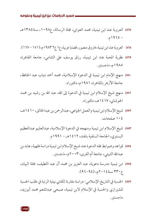 197
‫وعلومه‬ ‫تيمية‬ ‫ابن‬ ‫عن‬ ‫الدراسات‬ ‫مسرد‬
867
86
‫هـ‬1384‫سنة‬ ،1098‫ع‬ ،‫الرسالة‬ ‫جملة‬ ،‫العواين‬ ‫حممد‬ ،‫تيمية‬ ‫ابن‬ ‫عند‬ ‫العروبة‬
.‫م‬1965 -
868
86
.)167-151(،‫م‬19832‫ع‬1‫ع‬،‫عربية‬‫قضايا‬،‫منصور‬‫فاروق‬،‫تيمية‬‫ابن‬‫عند‬‫العروبة‬
869
86
،‫القاهرة‬ ‫جامعة‬ ،‫الشامي‬ ‫عيل‬ ‫يوسف‬ ‫رزق‬ ،‫تيمية‬ ‫ابن‬ ‫عند‬ ‫املحبة‬ ‫نظرية‬
.‫ماجستري‬ ،‫م‬1985
870
87
،‫احلافظ‬ ‫عبد‬ ‫دياب‬ ‫أمحد‬ ‫حممد‬ ،‫اإلسالمية‬ ‫الدعوة‬ ‫يف‬ ‫تيمية‬ ‫ابن‬ ‫اإلمام‬ ‫منهج‬
.‫دكتوراه‬ ،‫م‬1981 ،‫بالقاهرة‬ ‫األزهر‬ ‫جامعة‬
871
87
‫حممد‬ ‫بن‬ ‫رشيد‬ ‫بن‬ ‫اهلل‬ ‫عبد‬ ،‫اهلل‬ ‫إىل‬ ‫الدعوة‬ ‫يف‬ ‫تيمية‬ ‫ابن‬ ‫اإلسالم‬ ‫شيخ‬ ‫منهج‬
.‫دكتوراه‬ ،‫هـ‬1417 ،‫احلوشاين‬
872
87
،‫هـ‬1410،‫عبداخلالق‬‫بن‬‫عبدالرمحن‬،‫اجلامعي‬‫والعمل‬‫تيمية‬‫ابن‬‫اإلسالم‬‫شيخ‬
.‫صفحات‬ 104
873
87
‫عبدالعظيم‬ ‫عبدالعليم‬ ،‫اإلسالمية‬ ‫الدعوة‬ ‫يف‬ ‫ومنهجه‬ ‫تيمية‬ ‫ابن‬ ‫اإلسالم‬ ‫شيخ‬
.‫م‬1991 - ‫هـ‬1412 ،‫باهلند‬ ‫السلفية‬ ‫اجلامعة‬ ،‫البستوي‬
874
87
‫بن‬‫عابد‬،‫فقهية‬‫دراسة‬‫تيمية‬‫ابن‬‫اإلسالم‬‫شيخ‬‫عند‬‫الدعوة‬‫فقه‬‫وضوابط‬‫قواعد‬
.‫ماجستري‬ ،‫م‬2003 ،‫القرى‬ ‫أم‬ ‫جامعة‬ ،‫الثبيتي‬ ‫عبداهلل‬
875
87
،‫البيان‬ ‫جملة‬ ،‫اللطيف‬ ‫عبد‬ ‫آل‬ ‫حممد‬ ‫بن‬ ‫العزيز‬ ‫عبد‬ ،‫دعوية‬ ‫مدرسة‬ ‫تيمية‬ ‫ابن‬
.)96-94( ،‫م‬2014‫سنة‬ 330‫ع‬
876
87
‫احلسبة‬ ‫طلب‬ ‫يف‬ ‫الرتبة‬ ‫هناية‬ ‫لكتايب‬ ‫مقارنة‬ ‫دراسة‬ :‫اإلسالمي‬ ‫التاريخ‬ ‫يف‬ ‫احلسبة‬
،‫أبوزيد‬ ‫حممد‬ ‫عبداملنعم‬ ‫صبحي‬ ،‫تيمية‬ ‫البن‬ ‫اإلسالم‬ ‫يف‬ ‫واحلسبة‬ ‫للشريازي‬
.‫ماجستري‬
 
